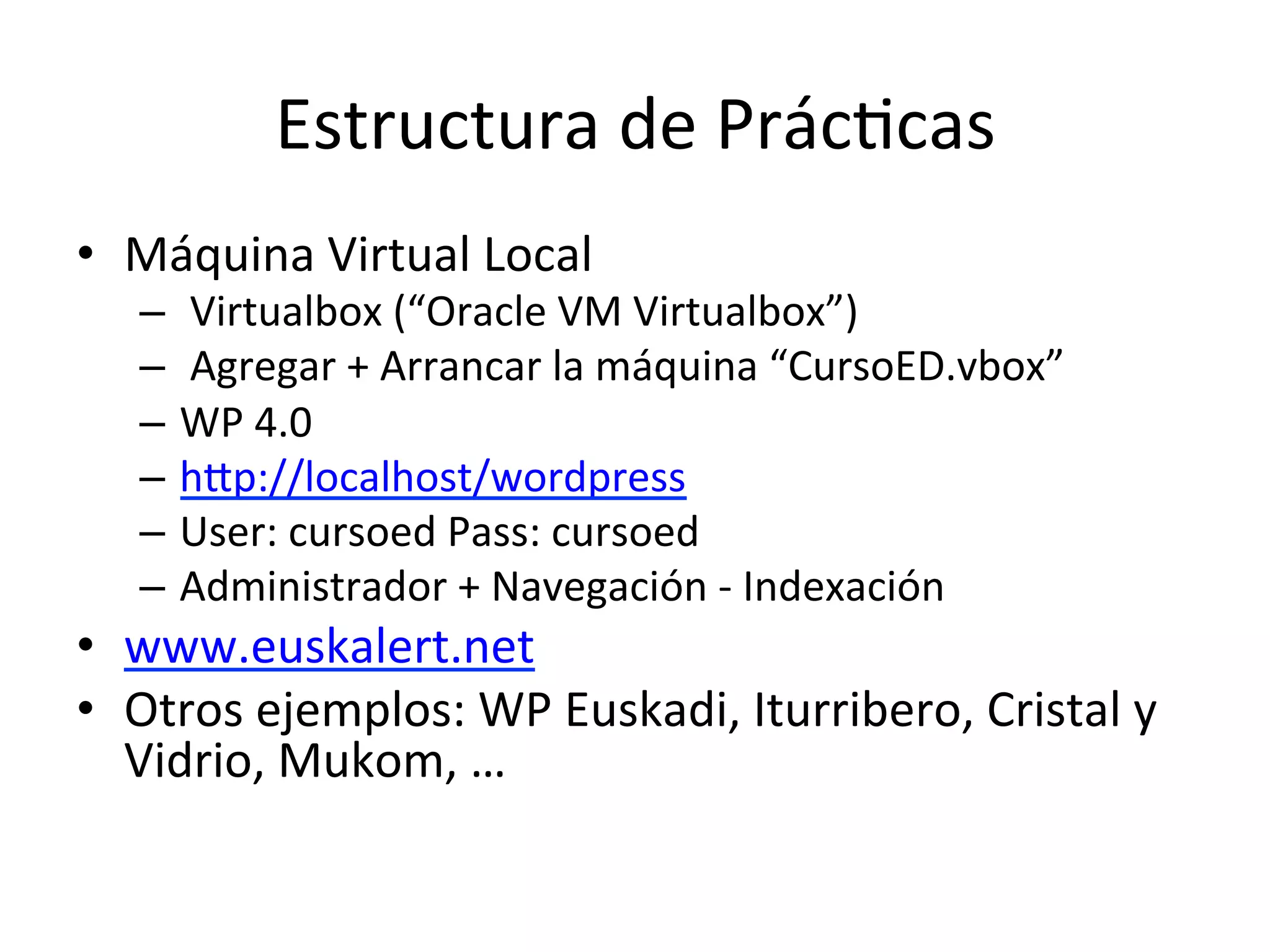Estructura 
de 
PrácLcas 
• Máquina 
Virtual 
Local 
– 
Virtualbox 
(“Oracle 
VM 
Virtualbox”) 
– 
Agregar 
+ 
Arrancar 
la 
máquina 
“CursoED.vbox” 
– WP 
4.0 
– hmp://localhost/wordpress 
– User: 
cursoed 
Pass: 
cursoed 
– Administrador 
+ 
Navegación 
-­‐ 
Indexación 
• www.euskalert.net 
• Otros 
ejemplos: 
WP 
Euskadi, 
Iturribero, 
Cristal 
y 
Vidrio, 
Mukom, 
… 
 