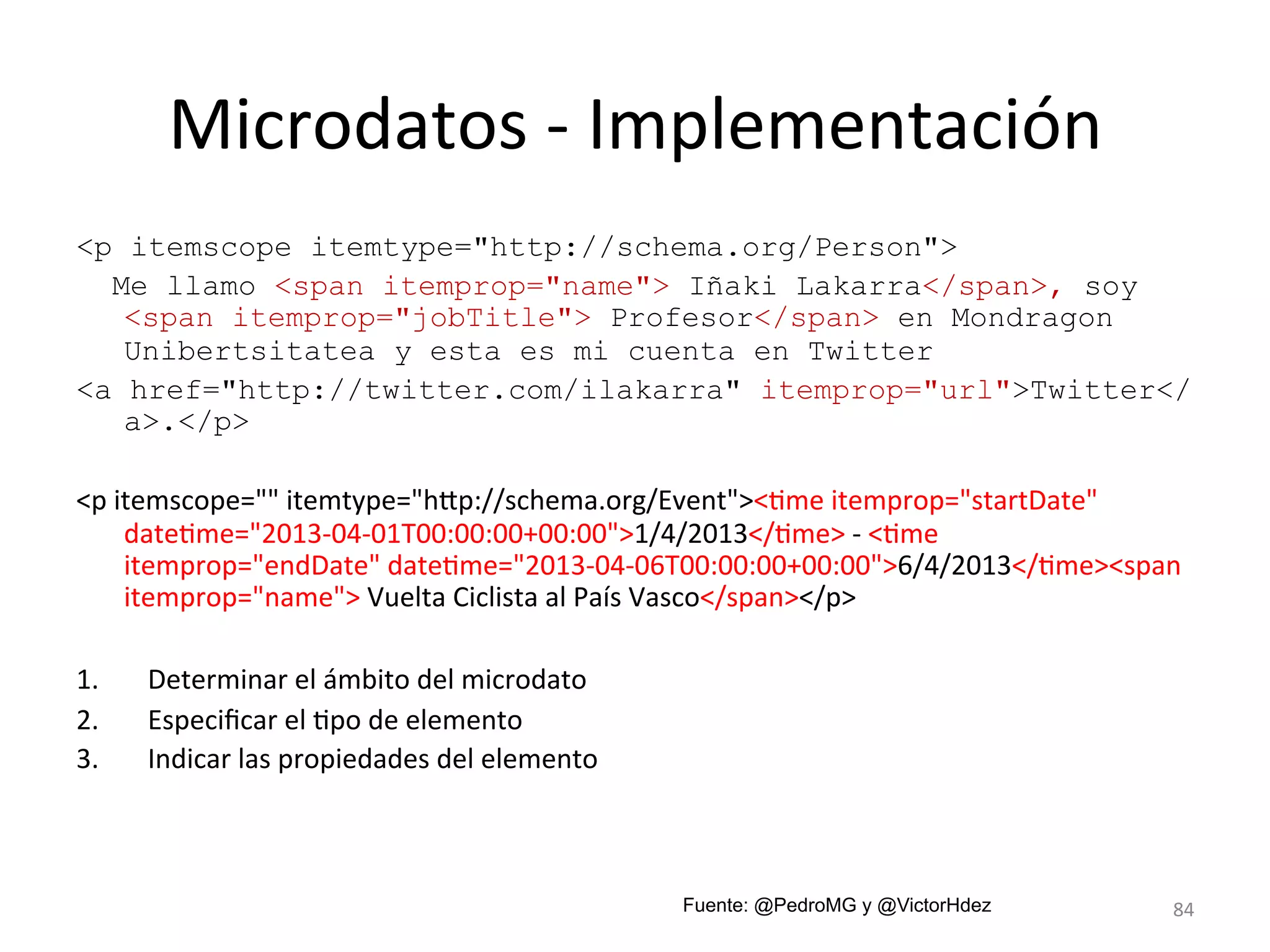 Microdatos 
-­‐ 
Implementación 
<p itemscope itemtype="http://schema.org/Person"> 
Me llamo <span itemprop="name"> Iñaki Lakarra</span>, soy 
<span itemprop="jobTitle"> Profesor</span> en Mondragon 
Unibertsitatea y esta es mi cuenta en Twitter 
<a href="http://twitter.com/ilakarra" itemprop="url">Twitter</ 
a>.</p> 
<p 
itemscope="" 
itemtype="hmp://schema.org/Event"><Lme 
itemprop="startDate" 
dateLme="2013-­‐04-­‐01T00:00:00+00:00">1/4/2013</Lme> 
-­‐ 
<Lme 
itemprop="endDate" 
dateLme="2013-­‐04-­‐06T00:00:00+00:00">6/4/2013</Lme><span 
itemprop="name"> 
Vuelta 
Ciclista 
al 
País 
Vasco</span></p> 
1. Determinar 
el 
ámbito 
del 
microdato 
2. Especificar 
el 
Lpo 
de 
elemento 
3. Indicar 
las 
propiedades 
del 
elemento 
Fuente: @PedroMG y @VictorHdez 84 
 