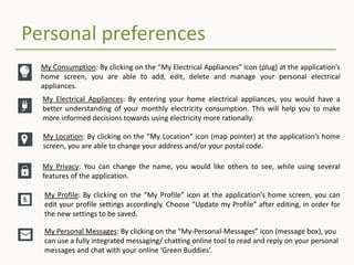 Personal preferences
My Consumption: By clicking on the “My Electrical Appliances” icon (plug) at the application’s
home screen, you are able to add, edit, delete and manage your personal electrical
appliances.
My Location: By clicking on the “My Location” icon (map pointer) at the application’s home
screen, you are able to change your address and/or your postal code.
My Privacy: You can change the name, you would like others to see, while using several
features of the application.
My Profile: By clicking on the “My Profile” icon at the application’s home screen, you can
edit your profile settings accordingly. Choose “Update my Profile” after editing, in order for
the new settings to be saved.
My Personal Messages: By clicking on the “My-Personal-Messages” icon (message box), you
can use a fully integrated messaging/ chatting online tool to read and reply on your personal
messages and chat with your online ‘Green Buddies’.
My Electrical Appliances: By entering your home electrical appliances, you would have a
better understanding of your monthly electricity consumption. This will help you to make
more informed decisions towards using electricity more rationally.
 