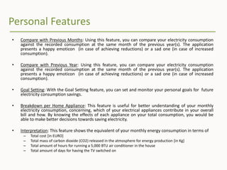 Personal Features
• Compare with Previous Months: Using this feature, you can compare your electricity consumption
against the recorded consumption at the same month of the previous year(s). The application
presents a happy emoticon (in case of achieving reductions) or a sad one (in case of increased
consumption).
• Compare with Previous Year: Using this feature, you can compare your electricity consumption
against the recorded consumption at the same month of the previous year(s). The application
presents a happy emoticon (in case of achieving reductions) or a sad one (in case of increased
consumption).
• Goal Setting: With the Goal Setting feature, you can set and monitor your personal goals for future
electricity consumption savings.
• Breakdown per Home Appliance: This feature is useful for better understanding of your monthly
electricity consumption, concerning, which of your electrical appliances contribute in your overall
bill and how. By knowing the effects of each appliance on your total consumption, you would be
able to make better decisions towards saving electricity.
• Interpretation: This feature shows the equivalent of your monthly energy consumption in terms of
– Total cost [in EURO]
– Total mass of carbon dioxide (CO2) released in the atmosphere for energy production [in Kg]
– Total amount of hours for running a 5,000 BTU air conditioner in the house
– Total amount of days for having the TV switched on
 