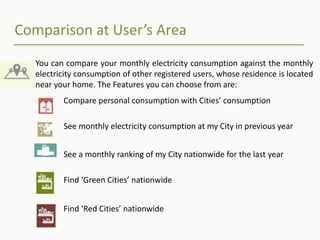 Comparison at User’s Area
You can compare your monthly electricity consumption against the monthly
electricity consumption of other registered users, whose residence is located
near your home. The Features you can choose from are:
Compare personal consumption with Cities’ consumption
See monthly electricity consumption at my City in previous year
See a monthly ranking of my City nationwide for the last year
Find ‘Green Cities’ nationwide
Find ‘Red Cities’ nationwide
 