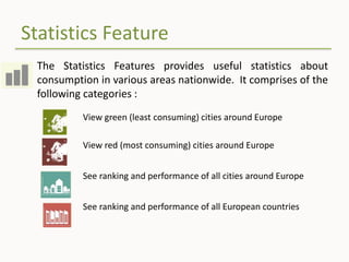 Statistics Feature
The Statistics Features provides useful statistics about
consumption in various areas nationwide. It comprises of the
following categories :
View green (least consuming) cities around Europe
View red (most consuming) cities around Europe
See ranking and performance of all cities around Europe
See ranking and performance of all European countries
 