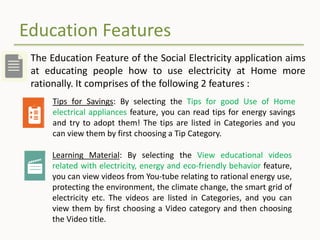 Education Features
The Education Feature of the Social Electricity application aims
at educating people how to use electricity at Home more
rationally. It comprises of the following 2 features :
Tips for Savings: By selecting the Tips for good Use of Home
electrical appliances feature, you can read tips for energy savings
and try to adopt them! The tips are listed in Categories and you
can view them by first choosing a Tip Category.
Learning Material: By selecting the View educational videos
related with electricity, energy and eco-friendly behavior feature,
you can view videos from You-tube relating to rational energy use,
protecting the environment, the climate change, the smart grid of
electricity etc. The videos are listed in Categories, and you can
view them by first choosing a Video category and then choosing
the Video title.
 