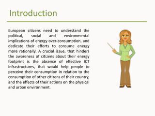 Introduction
European citizens need to understand the
political, social and environmental
implications of energy over-consumption, and
dedicate their efforts to consume energy
more rationally. A crucial issue, that hinders
the awareness of citizens about their energy
footprint is the absence of effective ICT
infrastructures, that would help people to
perceive their consumption in relation to the
consumption of other citizens of their country,
and the effects of their actions on the physical
and urban environment.
 