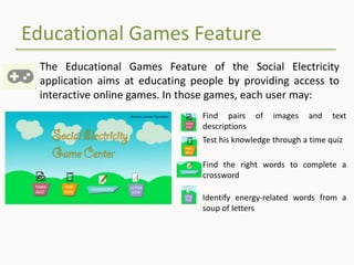 Educational Games Feature
The Educational Games Feature of the Social Electricity
application aims at educating people by providing access to
interactive online games. In those games, each user may:
Find pairs of images and text
descriptions
Test his knowledge through a time quiz
Find the right words to complete a
crossword
Identify energy-related words from a
soup of letters
 