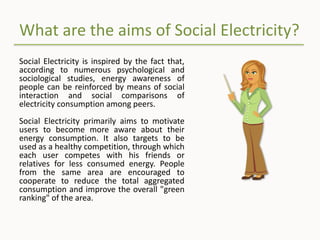 What are the aims of Social Electricity?
Social Electricity is inspired by the fact that,
according to numerous psychological and
sociological studies, energy awareness of
people can be reinforced by means of social
interaction and social comparisons of
electricity consumption among peers.
Social Electricity primarily aims to motivate
users to become more aware about their
energy consumption. It also targets to be
used as a healthy competition, through which
each user competes with his friends or
relatives for less consumed energy. People
from the same area are encouraged to
cooperate to reduce the total aggregated
consumption and improve the overall "green
ranking" of the area.
 