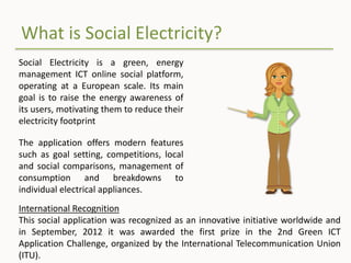 What is Social Electricity?
Social Electricity is a green, energy
management ICT online social platform,
operating at a European scale. Its main
goal is to raise the energy awareness of
its users, motivating them to reduce their
electricity footprint
The application offers modern features
such as goal setting, competitions, local
and social comparisons, management of
consumption and breakdowns to
individual electrical appliances.
International Recognition
This social application was recognized as an innovative initiative worldwide and
in September, 2012 it was awarded the first prize in the 2nd Green ICT
Application Challenge, organized by the International Telecommunication Union
(ITU).
 