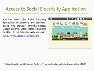 Access to Social Electricity Application
You can access the Social Electricity
application by directing any standard-
based web browser* (Mozilla Firefox,
Google Chrome, Safari, Internet Explorer
or other) to the following web-address:
http://www.social-electricity.com
*It is advised to avoid Internet Explorer 11 or earlier due to limited support for HTML5
 
