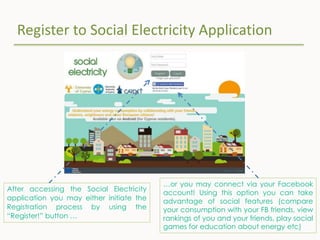Register to Social Electricity Application
After accessing the Social Electricity
application you may either initiate the
Registration process by using the
“Register!” button …
…or you may connect via your Facebook
account! Using this option you can take
advantage of social features (compare
your consumption with your FB friends, view
rankings of you and your friends, play social
games for education about energy etc)
 