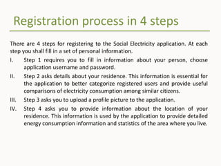 Registration process in 4 steps
There are 4 steps for registering to the Social Electricity application. At each
step you shall fill in a set of personal information.
I. Step 1 requires you to fill in information about your person, choose
application username and password.
II. Step 2 asks details about your residence. This information is essential for
the application to better categorize registered users and provide useful
comparisons of electricity consumption among similar citizens.
III. Step 3 asks you to upload a profile picture to the application.
IV. Step 4 asks you to provide information about the location of your
residence. This information is used by the application to provide detailed
energy consumption information and statistics of the area where you live.
 