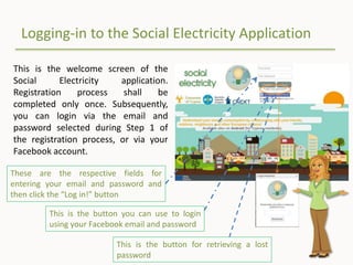 Logging-in to the Social Electricity Application
This is the welcome screen of the
Social Electricity application.
Registration process shall be
completed only once. Subsequently,
you can login via the email and
password selected during Step 1 of
the registration process, or via your
Facebook account.
These are the respective fields for
entering your email and password and
then click the “Log in!” button
This is the button you can use to login
using your Facebook email and password
This is the button for retrieving a lost
password
 