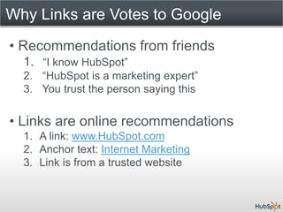 Why Links are Votes to Google
• Recommendations from friends
  1. “I know HubSpot”
  2. “HubSpot is a marketing expert”
  3. You trust the person saying this


• Links are online recommendations
  1. A link: www.HubSpot.com
  2. Anchor text: Internet Marketing
  3. Link is from a trusted website
 