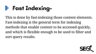 Fast Indexing-
This is done by fast-indexing those content elements.
Fast-indexing is the general term for indexing
methods that enable content to be accessed quickly,
and which is flexible enough to be used to filter and
sort query results.
 