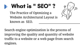 What is " SEO" ?
The Practice of Optmizing a
Website Architectural Layout is
known as SEO.
Search engine optimization is the process of
improving the quality and quantity of website
traffic to a website or a web page from search
engines.
 