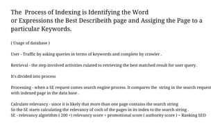 The Process of Indexing is Identifying the Word
or Expressions the Best Describeith page and Assiging the Page to a
particular Keywords.
( Usage of database )
User - Traffic by asking queries in terms of keywords and complete by crawler .
Retrieval - the step involved activities rulated to retrieving the best matched result for user query.
It's divided into process
Processing - when a SE request comes search engine process. It compares the string in the search request
with indexed page in the data base .
Calculate relevancy - since it is likely that more than one page contains the search string
So the SE starts calculating the relevancy of coch of the pages in its index to the search string .
SE - relevancy algorithm ( 200 +) relevancy score + promotional score ( authority score ) = Ranking SEO
 