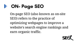 ON- Page SEO
On-page SEO (also known as on-site
SEO) refers to the practice of
optimizing webpages to improve a
website's search engine rankings and
earn organic traffic.
 
