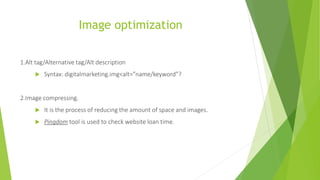 Image optimization
1.Alt tag/Alternative tag/Alt description
 Syntax: digitalmarketing.img<alt=”name/keyword”?
2.Image compressing.
 It is the process of reducing the amount of space and images.
 Pingdom tool is used to check website loan time.
 