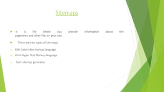 Sitemaps
 It is file where you provide information about the
pageviews and other files on your site.
 There are two types of site maps
a) XML-Extensible markup language
b) Html-Hyper Text Markup language
c) Tool: sitemap generator
 