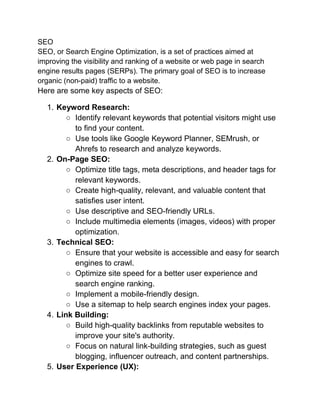 SEO
SEO, or Search Engine Optimization, is a set of practices aimed at
improving the visibility and ranking of a website or web page in search
engine results pages (SERPs). The primary goal of SEO is to increase
organic (non-paid) traffic to a website.
Here are some key aspects of SEO:
1. Keyword Research:
○ Identify relevant keywords that potential visitors might use
to find your content.
○ Use tools like Google Keyword Planner, SEMrush, or
Ahrefs to research and analyze keywords.
2. On-Page SEO:
○ Optimize title tags, meta descriptions, and header tags for
relevant keywords.
○ Create high-quality, relevant, and valuable content that
satisfies user intent.
○ Use descriptive and SEO-friendly URLs.
○ Include multimedia elements (images, videos) with proper
optimization.
3. Technical SEO:
○ Ensure that your website is accessible and easy for search
engines to crawl.
○ Optimize site speed for a better user experience and
search engine ranking.
○ Implement a mobile-friendly design.
○ Use a sitemap to help search engines index your pages.
4. Link Building:
○ Build high-quality backlinks from reputable websites to
improve your site's authority.
○ Focus on natural link-building strategies, such as guest
blogging, influencer outreach, and content partnerships.
5. User Experience (UX):
 