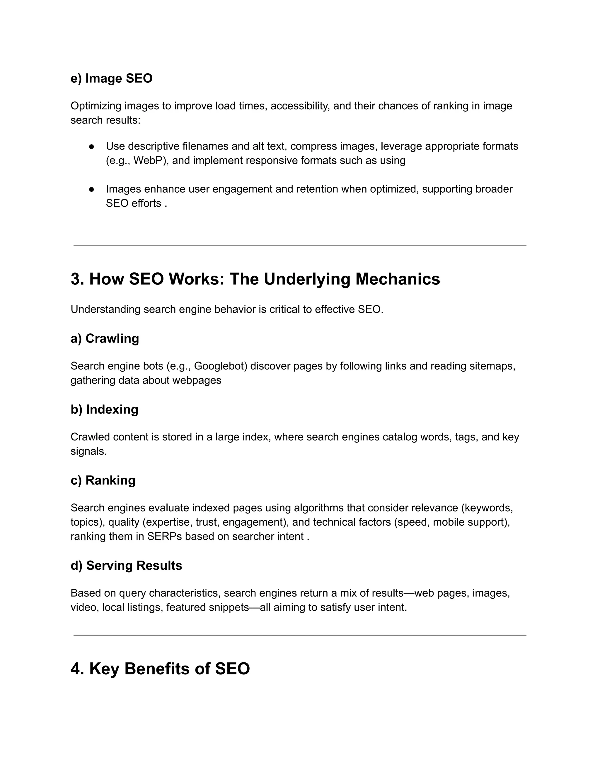 e) Image SEO
Optimizing images to improve load times, accessibility, and their chances of ranking in image
search results:
●​ Use descriptive filenames and alt text, compress images, leverage appropriate formats
(e.g., WebP), and implement responsive formats such as using​
●​ Images enhance user engagement and retention when optimized, supporting broader
SEO efforts .​
3. How SEO Works: The Underlying Mechanics
Understanding search engine behavior is critical to effective SEO.
a) Crawling
Search engine bots (e.g., Googlebot) discover pages by following links and reading sitemaps,
gathering data about webpages
b) Indexing
Crawled content is stored in a large index, where search engines catalog words, tags, and key
signals.
c) Ranking
Search engines evaluate indexed pages using algorithms that consider relevance (keywords,
topics), quality (expertise, trust, engagement), and technical factors (speed, mobile support),
ranking them in SERPs based on searcher intent .
d) Serving Results
Based on query characteristics, search engines return a mix of results—web pages, images,
video, local listings, featured snippets—all aiming to satisfy user intent.
4. Key Benefits of SEO
 