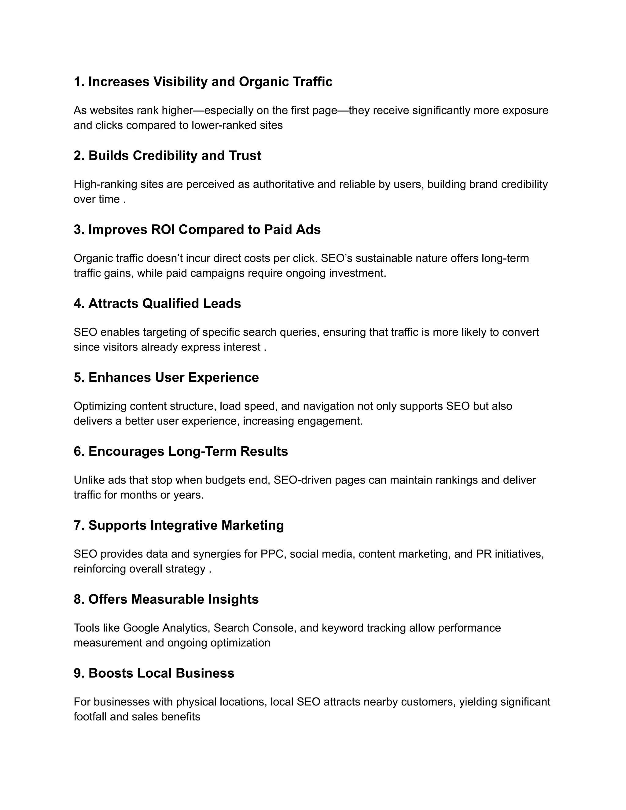 1. Increases Visibility and Organic Traffic
As websites rank higher—especially on the first page—they receive significantly more exposure
and clicks compared to lower-ranked sites
2. Builds Credibility and Trust
High-ranking sites are perceived as authoritative and reliable by users, building brand credibility
over time .
3. Improves ROI Compared to Paid Ads
Organic traffic doesn’t incur direct costs per click. SEO’s sustainable nature offers long-term
traffic gains, while paid campaigns require ongoing investment.
4. Attracts Qualified Leads
SEO enables targeting of specific search queries, ensuring that traffic is more likely to convert
since visitors already express interest .
5. Enhances User Experience
Optimizing content structure, load speed, and navigation not only supports SEO but also
delivers a better user experience, increasing engagement.
6. Encourages Long-Term Results
Unlike ads that stop when budgets end, SEO-driven pages can maintain rankings and deliver
traffic for months or years.
7. Supports Integrative Marketing
SEO provides data and synergies for PPC, social media, content marketing, and PR initiatives,
reinforcing overall strategy .
8. Offers Measurable Insights
Tools like Google Analytics, Search Console, and keyword tracking allow performance
measurement and ongoing optimization
9. Boosts Local Business
For businesses with physical locations, local SEO attracts nearby customers, yielding significant
footfall and sales benefits
 