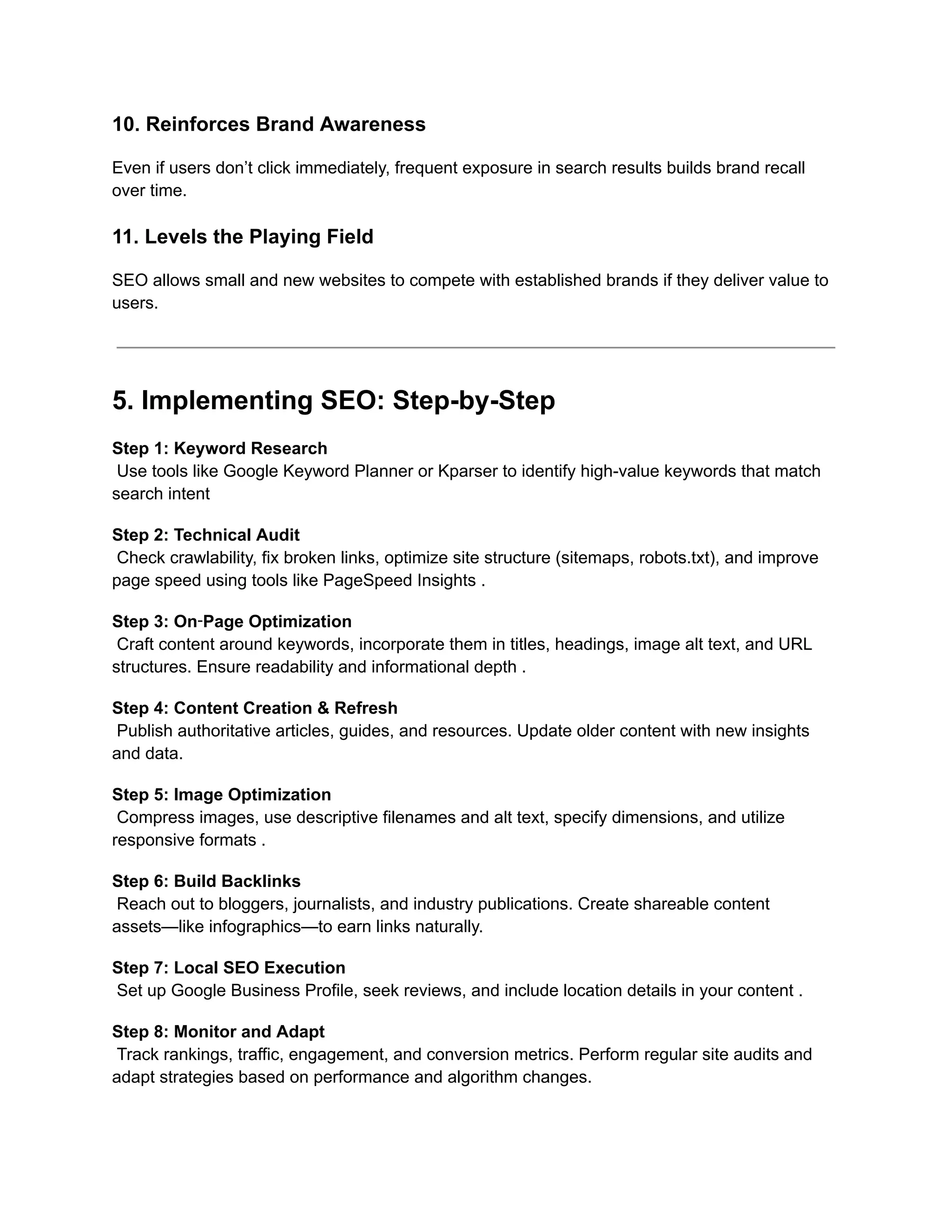 10. Reinforces Brand Awareness
Even if users don’t click immediately, frequent exposure in search results builds brand recall
over time.
11. Levels the Playing Field
SEO allows small and new websites to compete with established brands if they deliver value to
users.
5. Implementing SEO: Step-by-Step
Step 1: Keyword Research​
Use tools like Google Keyword Planner or Kparser to identify high-value keywords that match
search intent
Step 2: Technical Audit​
Check crawlability, fix broken links, optimize site structure (sitemaps, robots.txt), and improve
page speed using tools like PageSpeed Insights .
Step 3: On‑Page Optimization​
Craft content around keywords, incorporate them in titles, headings, image alt text, and URL
structures. Ensure readability and informational depth .
Step 4: Content Creation & Refresh​
Publish authoritative articles, guides, and resources. Update older content with new insights
and data.
Step 5: Image Optimization​
Compress images, use descriptive filenames and alt text, specify dimensions, and utilize
responsive formats .
Step 6: Build Backlinks​
Reach out to bloggers, journalists, and industry publications. Create shareable content
assets—like infographics—to earn links naturally.
Step 7: Local SEO Execution​
Set up Google Business Profile, seek reviews, and include location details in your content .
Step 8: Monitor and Adapt​
Track rankings, traffic, engagement, and conversion metrics. Perform regular site audits and
adapt strategies based on performance and algorithm changes.
 