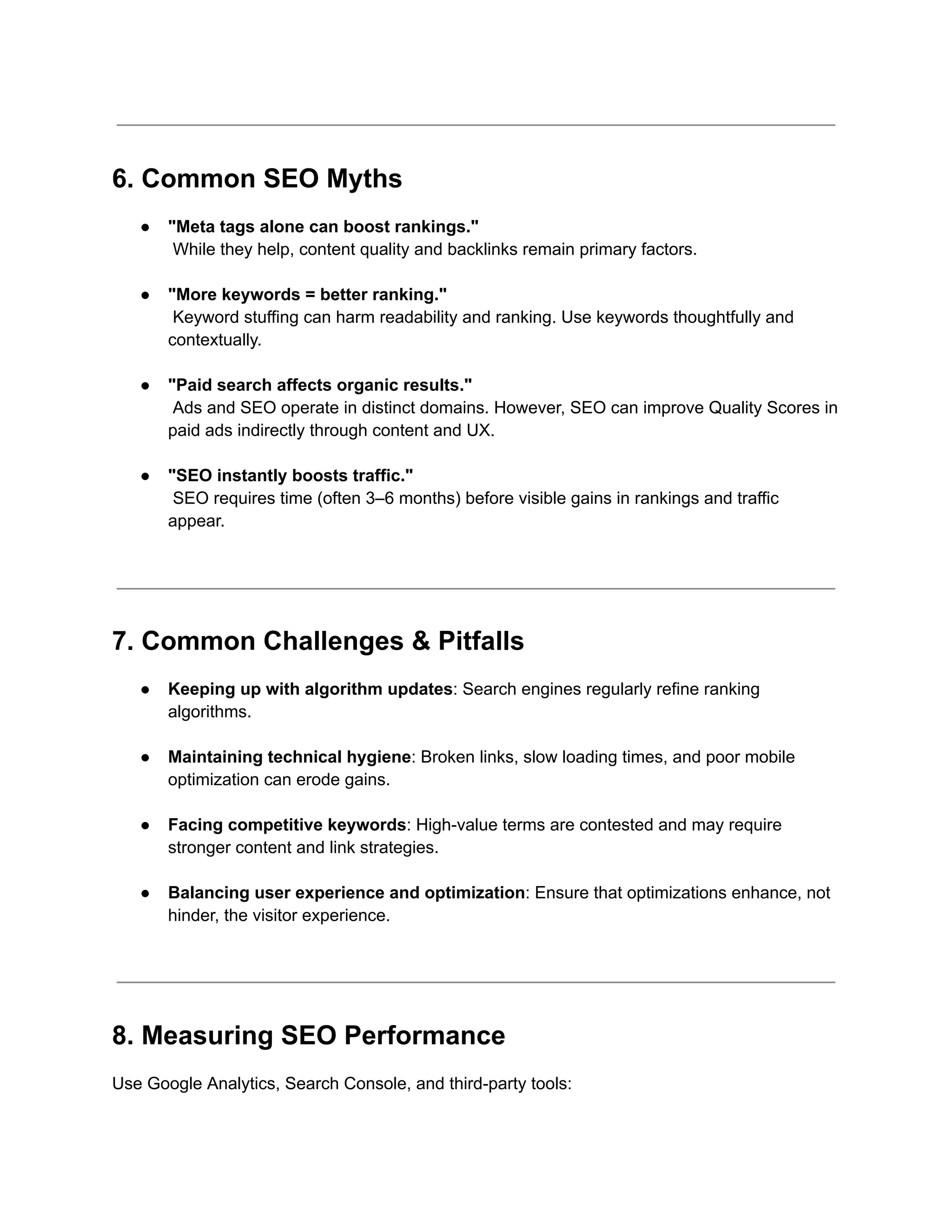 6. Common SEO Myths
●​ "Meta tags alone can boost rankings."​
While they help, content quality and backlinks remain primary factors.​
●​ "More keywords = better ranking."​
Keyword stuffing can harm readability and ranking. Use keywords thoughtfully and
contextually.​
●​ "Paid search affects organic results."​
Ads and SEO operate in distinct domains. However, SEO can improve Quality Scores in
paid ads indirectly through content and UX.​
●​ "SEO instantly boosts traffic."​
SEO requires time (often 3–6 months) before visible gains in rankings and traffic
appear.​
7. Common Challenges & Pitfalls
●​ Keeping up with algorithm updates: Search engines regularly refine ranking
algorithms.​
●​ Maintaining technical hygiene: Broken links, slow loading times, and poor mobile
optimization can erode gains.​
●​ Facing competitive keywords: High-value terms are contested and may require
stronger content and link strategies.​
●​ Balancing user experience and optimization: Ensure that optimizations enhance, not
hinder, the visitor experience.​
8. Measuring SEO Performance
Use Google Analytics, Search Console, and third-party tools:
 