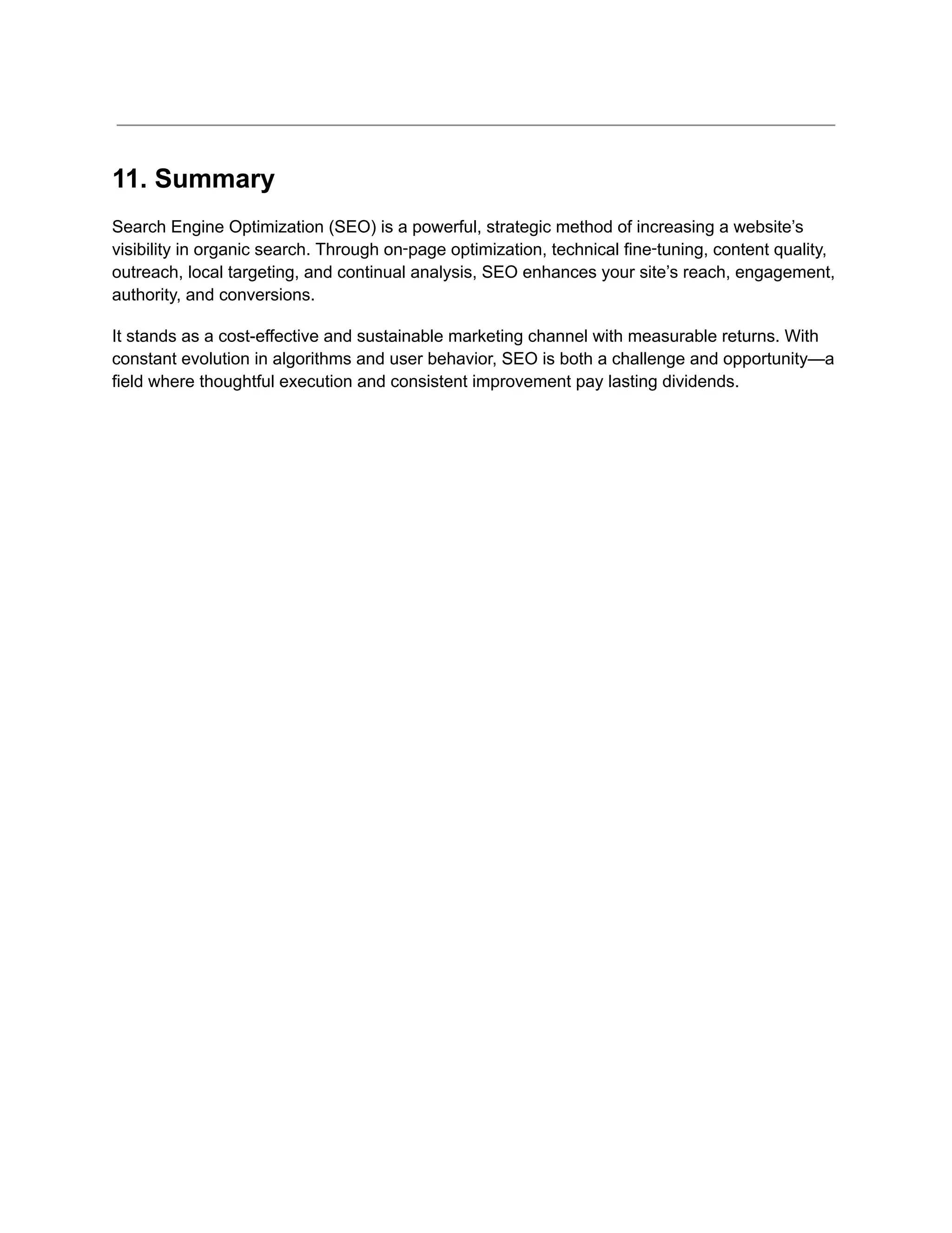 11. Summary
Search Engine Optimization (SEO) is a powerful, strategic method of increasing a website’s
visibility in organic search. Through on‑page optimization, technical fine‑tuning, content quality,
outreach, local targeting, and continual analysis, SEO enhances your site’s reach, engagement,
authority, and conversions.
It stands as a cost-effective and sustainable marketing channel with measurable returns. With
constant evolution in algorithms and user behavior, SEO is both a challenge and opportunity—a
field where thoughtful execution and consistent improvement pay lasting dividends.
 