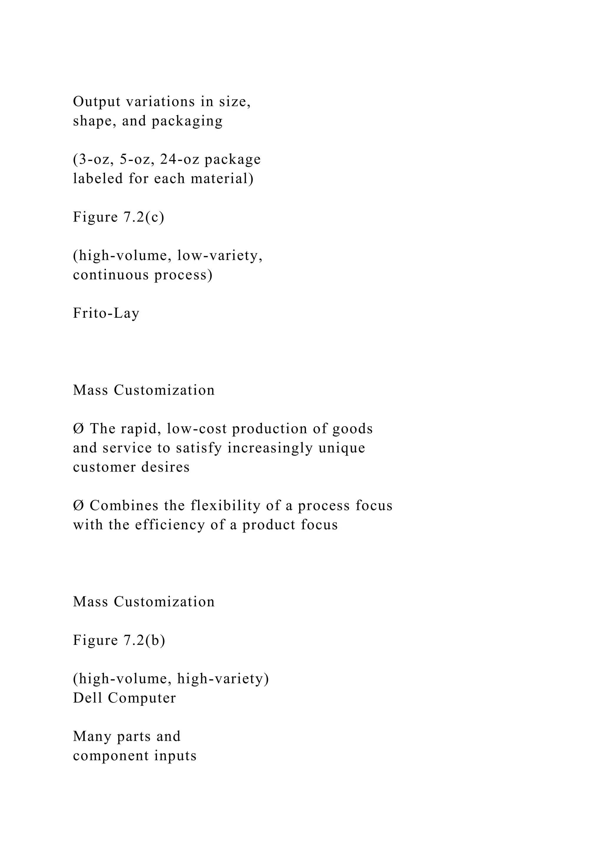 Output variations in size,
shape, and packaging
(3-oz, 5-oz, 24-oz package
labeled for each material)
Figure 7.2(c)
(high-volume, low-variety,
continuous process)
Frito-Lay
Mass Customization
Ø The rapid, low-cost production of goods
and service to satisfy increasingly unique
customer desires
Ø Combines the flexibility of a process focus
with the efficiency of a product focus
Mass Customization
Figure 7.2(b)
(high-volume, high-variety)
Dell Computer
Many parts and
component inputs
 