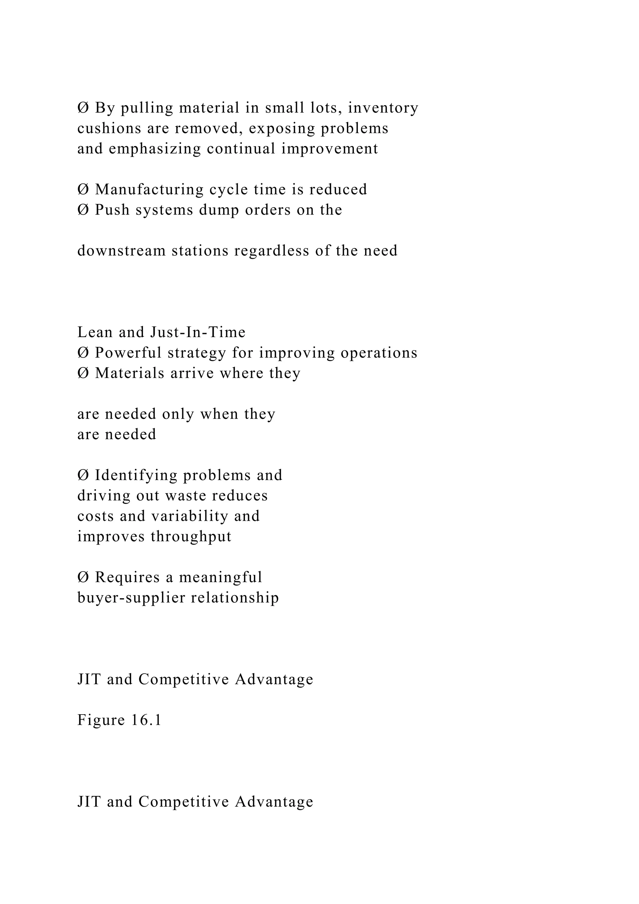 Ø By pulling material in small lots, inventory
cushions are removed, exposing problems
and emphasizing continual improvement
Ø Manufacturing cycle time is reduced
Ø Push systems dump orders on the
downstream stations regardless of the need
Lean and Just-In-Time
Ø Powerful strategy for improving operations
Ø Materials arrive where they
are needed only when they
are needed
Ø Identifying problems and
driving out waste reduces
costs and variability and
improves throughput
Ø Requires a meaningful
buyer-supplier relationship
JIT and Competitive Advantage
Figure 16.1
JIT and Competitive Advantage
 
