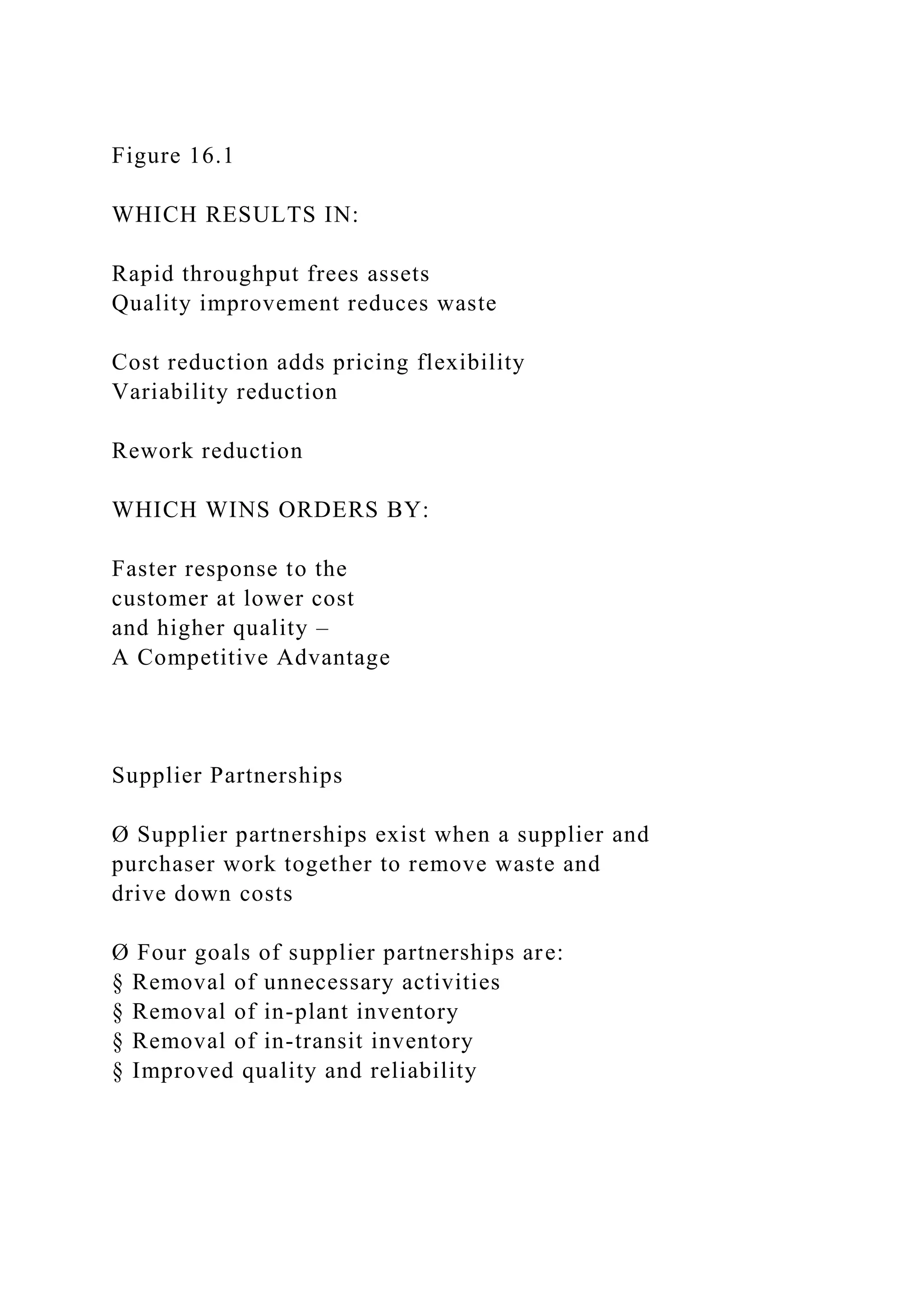 Figure 16.1
WHICH RESULTS IN:
Rapid throughput frees assets
Quality improvement reduces waste
Cost reduction adds pricing flexibility
Variability reduction
Rework reduction
WHICH WINS ORDERS BY:
Faster response to the
customer at lower cost
and higher quality –
A Competitive Advantage
Supplier Partnerships
Ø Supplier partnerships exist when a supplier and
purchaser work together to remove waste and
drive down costs
Ø Four goals of supplier partnerships are:
§ Removal of unnecessary activities
§ Removal of in-plant inventory
§ Removal of in-transit inventory
§ Improved quality and reliability
 