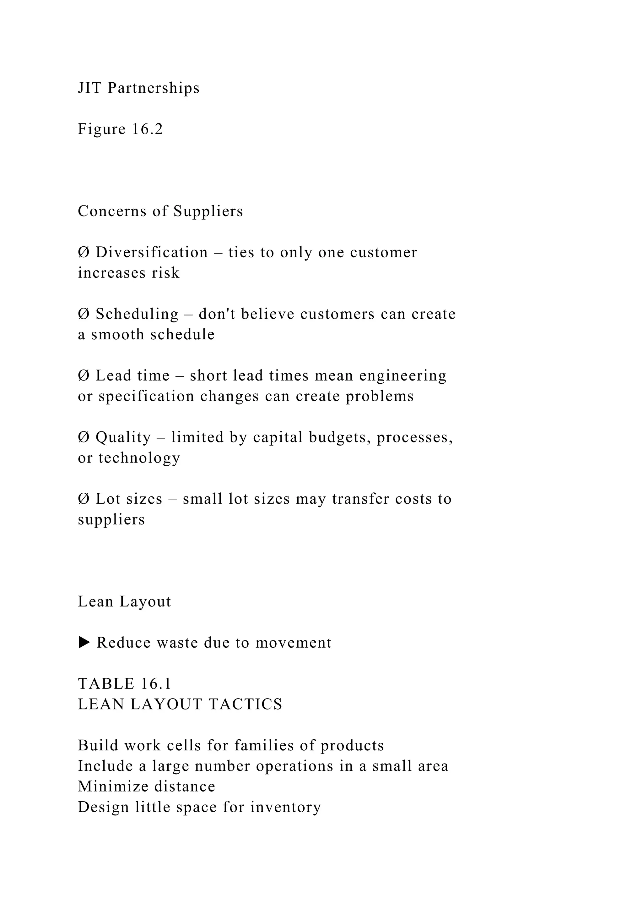 JIT Partnerships
Figure 16.2
Concerns of Suppliers
Ø Diversification – ties to only one customer
increases risk
Ø Scheduling – don't believe customers can create
a smooth schedule
Ø Lead time – short lead times mean engineering
or specification changes can create problems
Ø Quality – limited by capital budgets, processes,
or technology
Ø Lot sizes – small lot sizes may transfer costs to
suppliers
Lean Layout
▶ Reduce waste due to movement
TABLE 16.1
LEAN LAYOUT TACTICS
Build work cells for families of products
Include a large number operations in a small area
Minimize distance
Design little space for inventory
 
