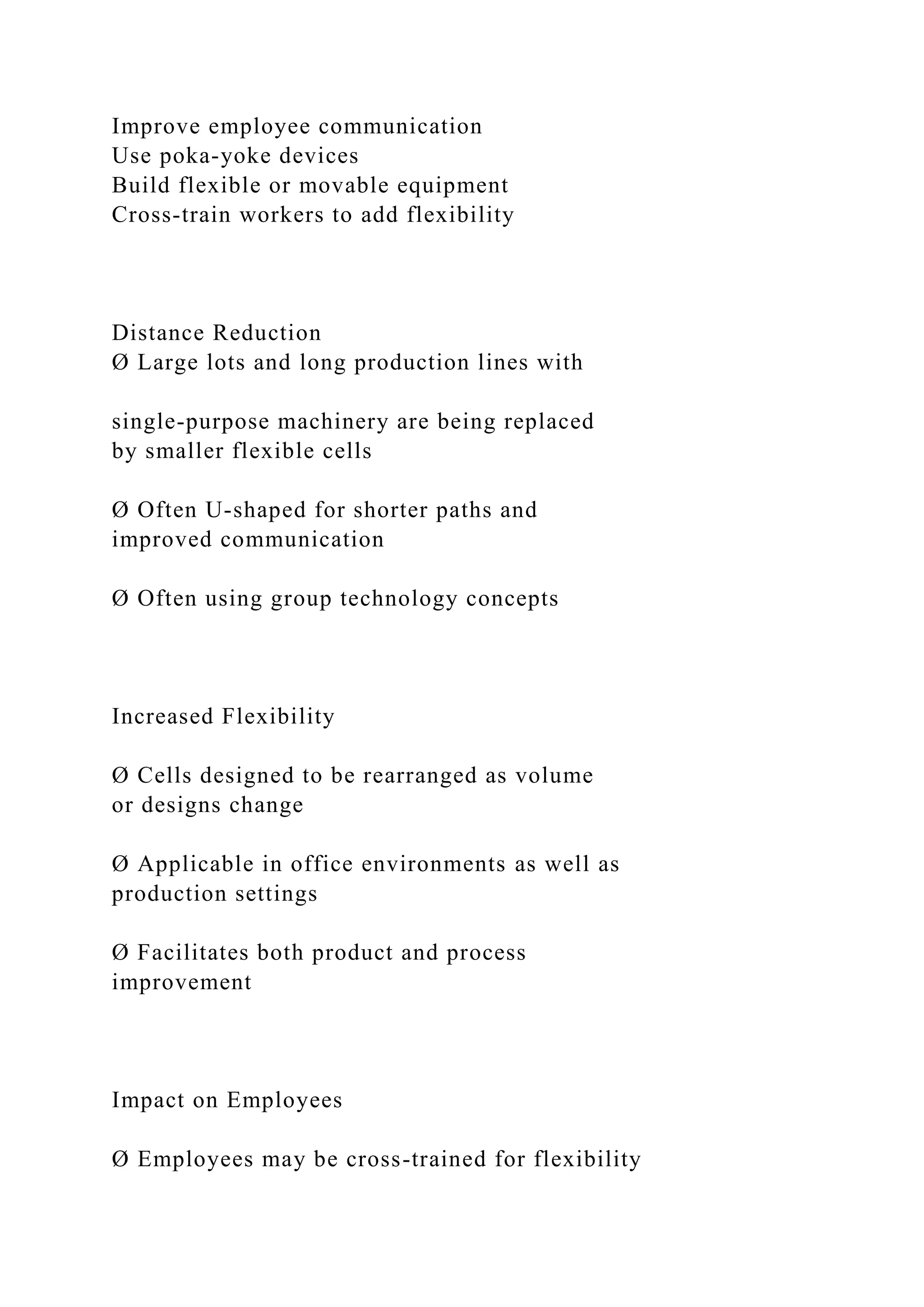 Improve employee communication
Use poka-yoke devices
Build flexible or movable equipment
Cross-train workers to add flexibility
Distance Reduction
Ø Large lots and long production lines with
single-purpose machinery are being replaced
by smaller flexible cells
Ø Often U-shaped for shorter paths and
improved communication
Ø Often using group technology concepts
Increased Flexibility
Ø Cells designed to be rearranged as volume
or designs change
Ø Applicable in office environments as well as
production settings
Ø Facilitates both product and process
improvement
Impact on Employees
Ø Employees may be cross-trained for flexibility
 