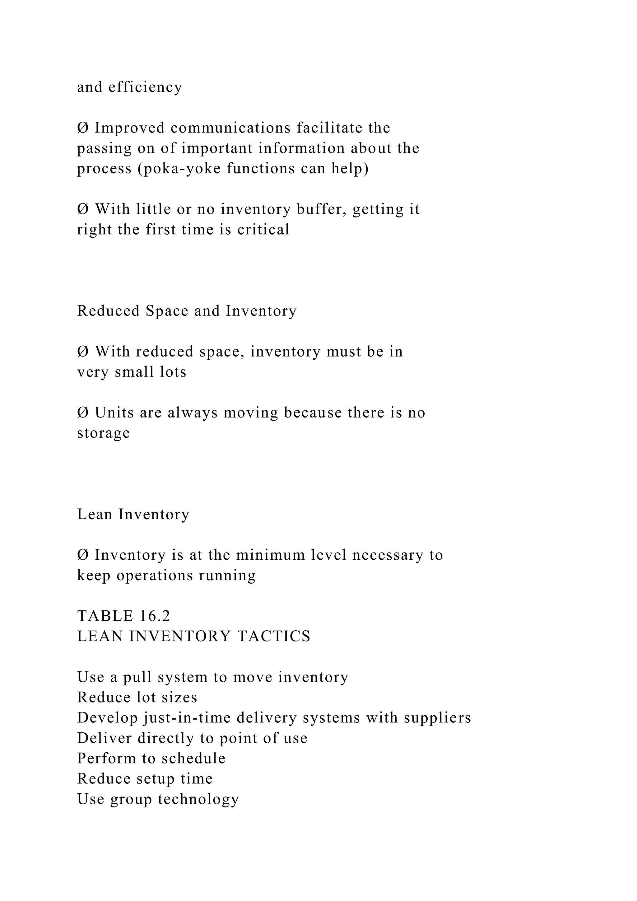 and efficiency
Ø Improved communications facilitate the
passing on of important information about the
process (poka-yoke functions can help)
Ø With little or no inventory buffer, getting it
right the first time is critical
Reduced Space and Inventory
Ø With reduced space, inventory must be in
very small lots
Ø Units are always moving because there is no
storage
Lean Inventory
Ø Inventory is at the minimum level necessary to
keep operations running
TABLE 16.2
LEAN INVENTORY TACTICS
Use a pull system to move inventory
Reduce lot sizes
Develop just-in-time delivery systems with suppliers
Deliver directly to point of use
Perform to schedule
Reduce setup time
Use group technology
 