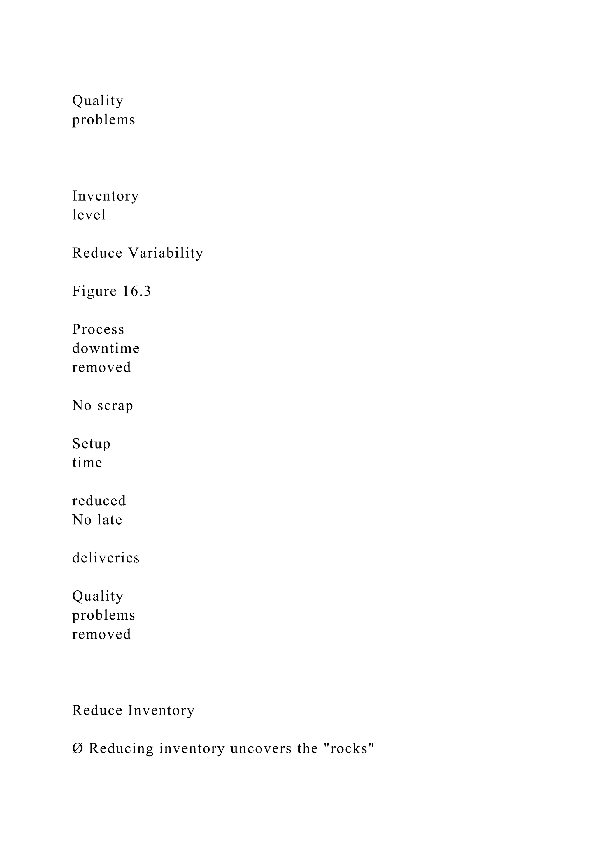 Quality
problems
Inventory
level
Reduce Variability
Figure 16.3
Process
downtime
removed
No scrap
Setup
time
reduced
No late
deliveries
Quality
problems
removed
Reduce Inventory
Ø Reducing inventory uncovers the "rocks"
 