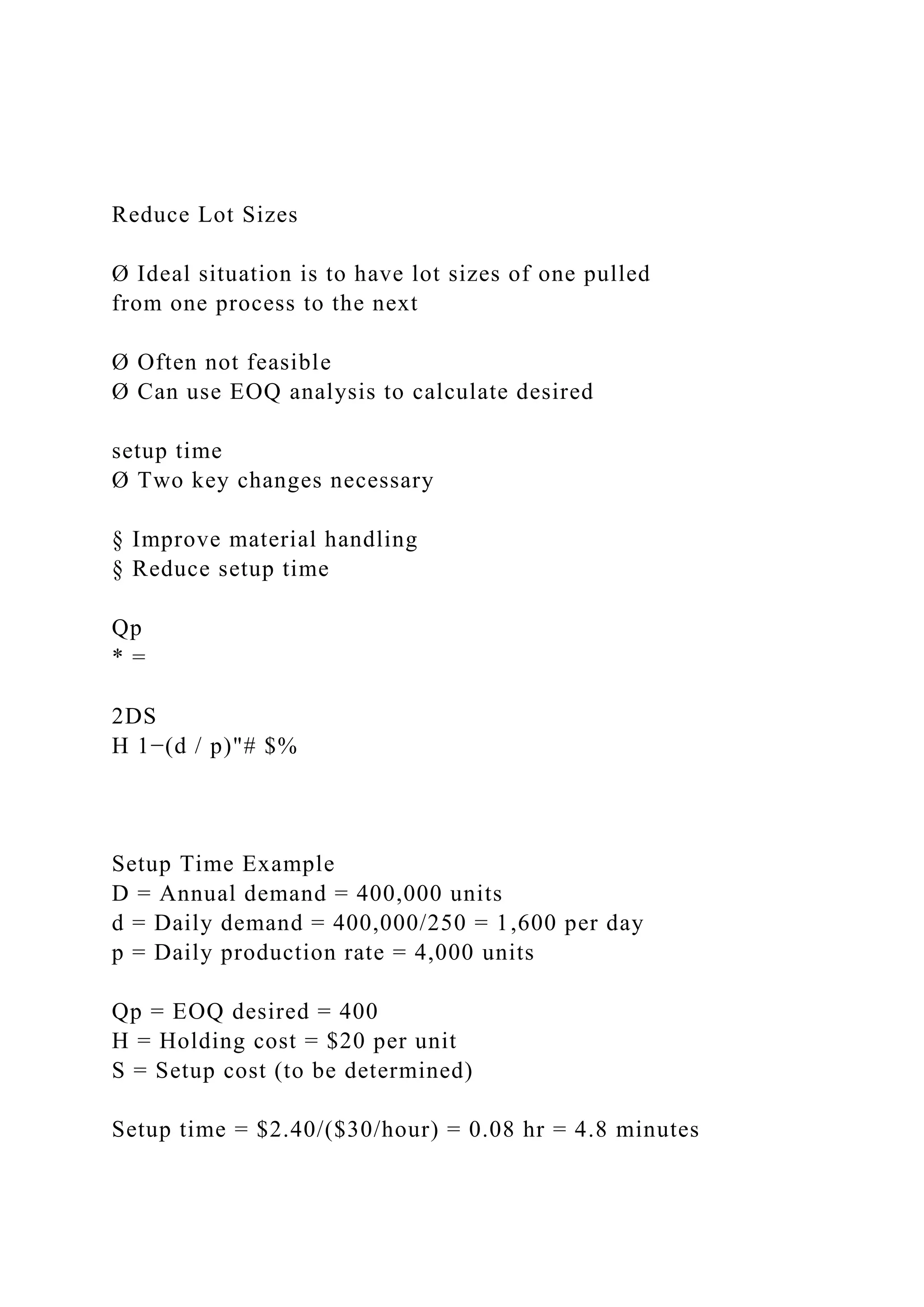 Reduce Lot Sizes
Ø Ideal situation is to have lot sizes of one pulled
from one process to the next
Ø Often not feasible
Ø Can use EOQ analysis to calculate desired
setup time
Ø Two key changes necessary
§ Improve material handling
§ Reduce setup time
Qp
* =
2DS
H 1−(d / p)"# $%
Setup Time Example
D = Annual demand = 400,000 units
d = Daily demand = 400,000/250 = 1,600 per day
p = Daily production rate = 4,000 units
Qp = EOQ desired = 400
H = Holding cost = $20 per unit
S = Setup cost (to be determined)
Setup time = $2.40/($30/hour) = 0.08 hr = 4.8 minutes
 