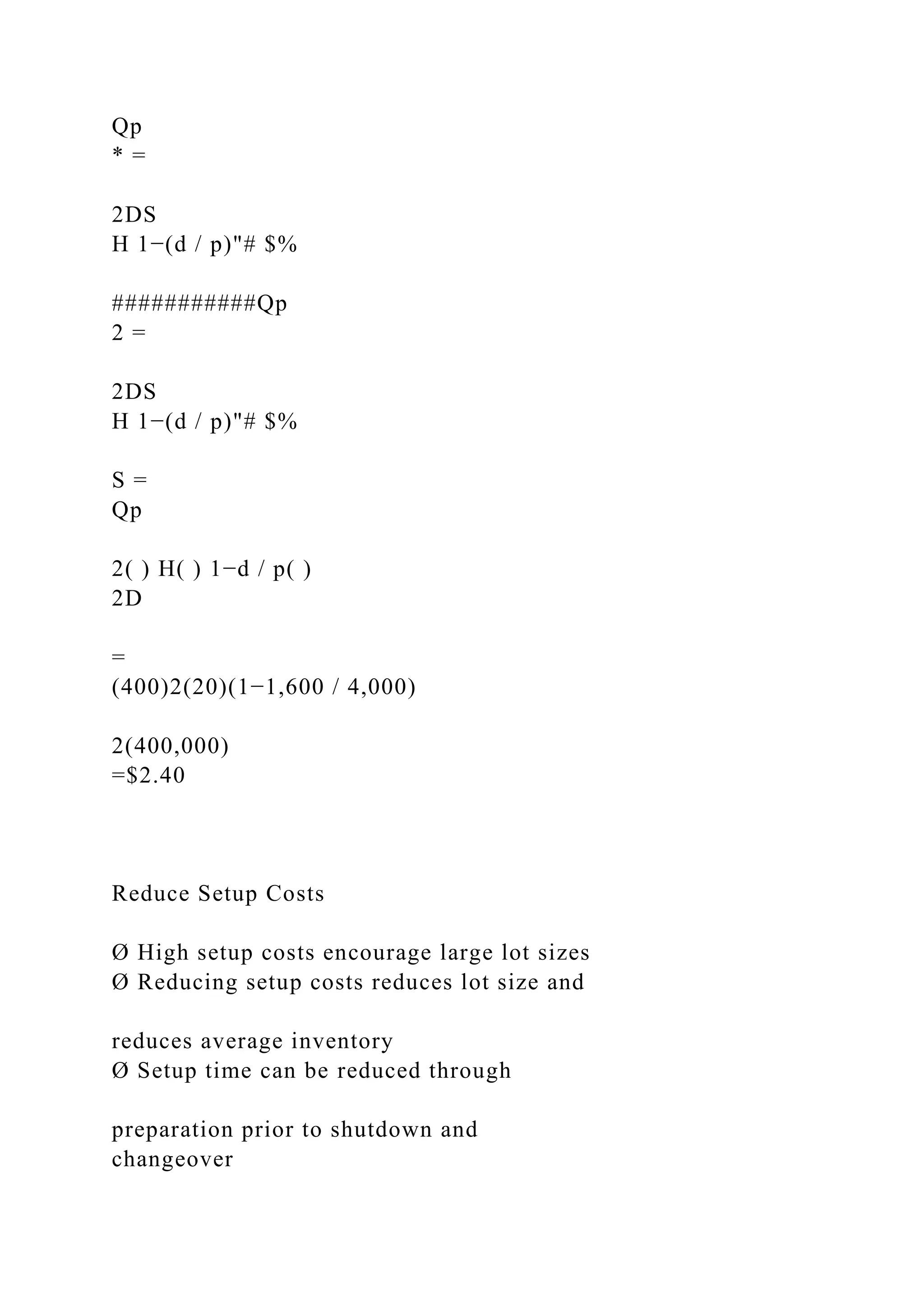 Qp
* =
2DS
H 1−(d / p)"# $%
###########Qp
2 =
2DS
H 1−(d / p)"# $%
S =
Qp
2( ) H( ) 1−d / p( )
2D
=
(400)2(20)(1−1,600 / 4,000)
2(400,000)
=$2.40
Reduce Setup Costs
Ø High setup costs encourage large lot sizes
Ø Reducing setup costs reduces lot size and
reduces average inventory
Ø Setup time can be reduced through
preparation prior to shutdown and
changeover
 