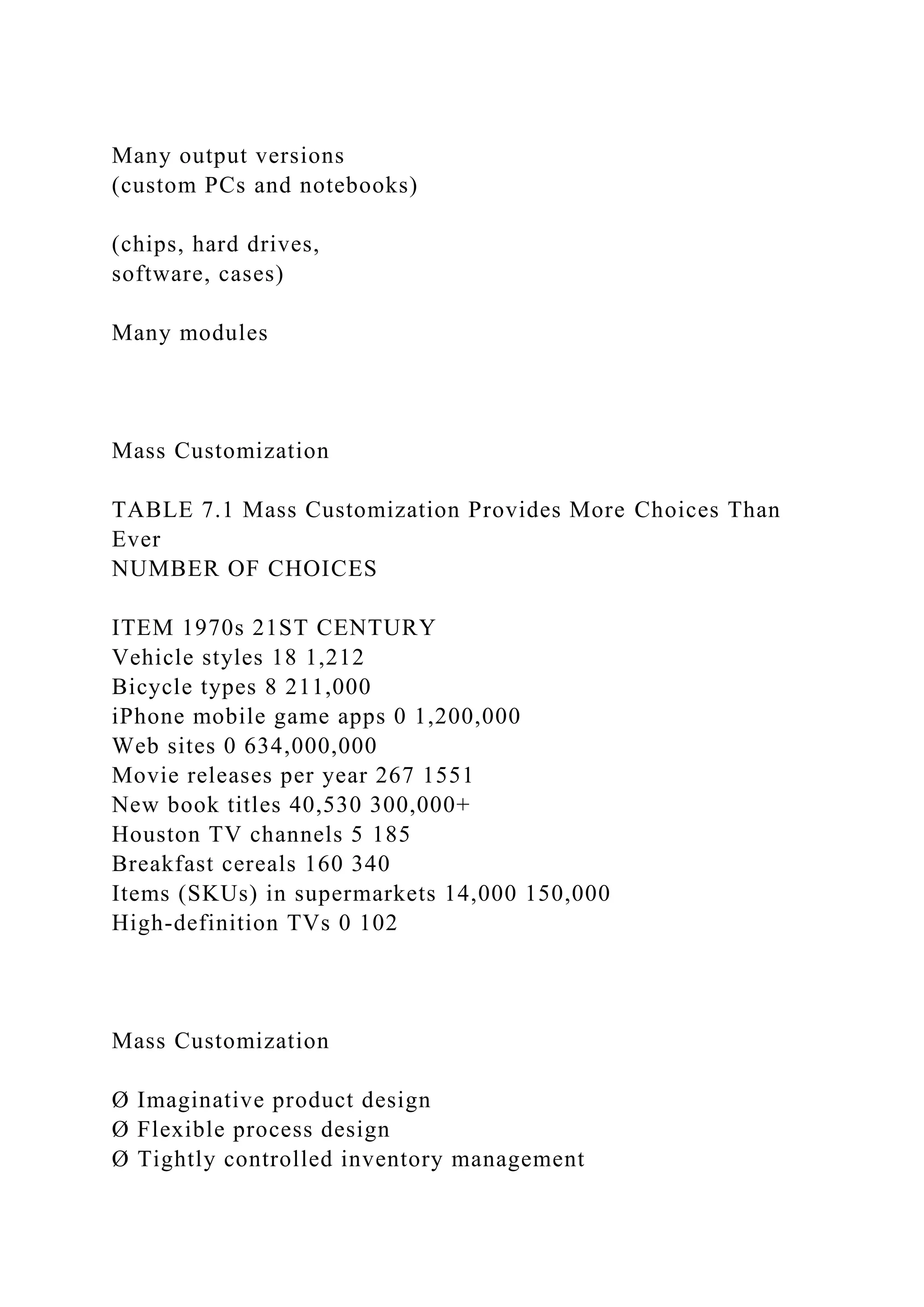 Many output versions
(custom PCs and notebooks)
(chips, hard drives,
software, cases)
Many modules
Mass Customization
TABLE 7.1 Mass Customization Provides More Choices Than
Ever
NUMBER OF CHOICES
ITEM 1970s 21ST CENTURY
Vehicle styles 18 1,212
Bicycle types 8 211,000
iPhone mobile game apps 0 1,200,000
Web sites 0 634,000,000
Movie releases per year 267 1551
New book titles 40,530 300,000+
Houston TV channels 5 185
Breakfast cereals 160 340
Items (SKUs) in supermarkets 14,000 150,000
High-definition TVs 0 102
Mass Customization
Ø Imaginative product design
Ø Flexible process design
Ø Tightly controlled inventory management
 
