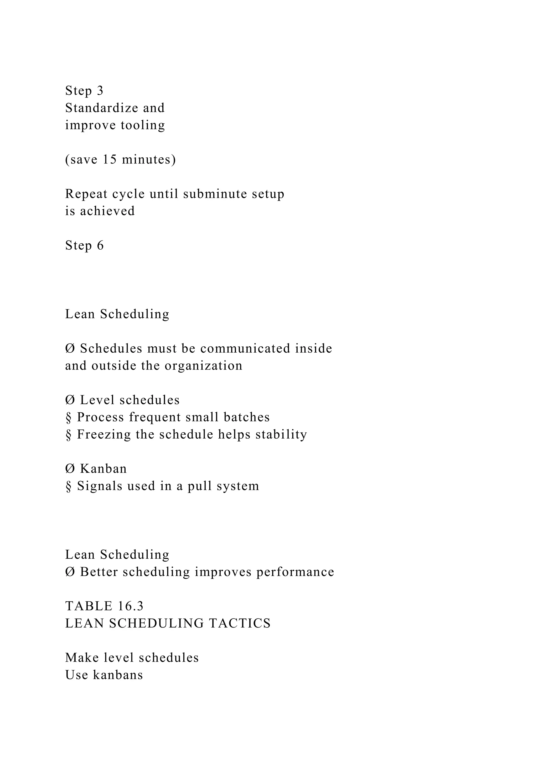 Step 3
Standardize and
improve tooling
(save 15 minutes)
Repeat cycle until subminute setup
is achieved
Step 6
Lean Scheduling
Ø Schedules must be communicated inside
and outside the organization
Ø Level schedules
§ Process frequent small batches
§ Freezing the schedule helps stability
Ø Kanban
§ Signals used in a pull system
Lean Scheduling
Ø Better scheduling improves performance
TABLE 16.3
LEAN SCHEDULING TACTICS
Make level schedules
Use kanbans
 