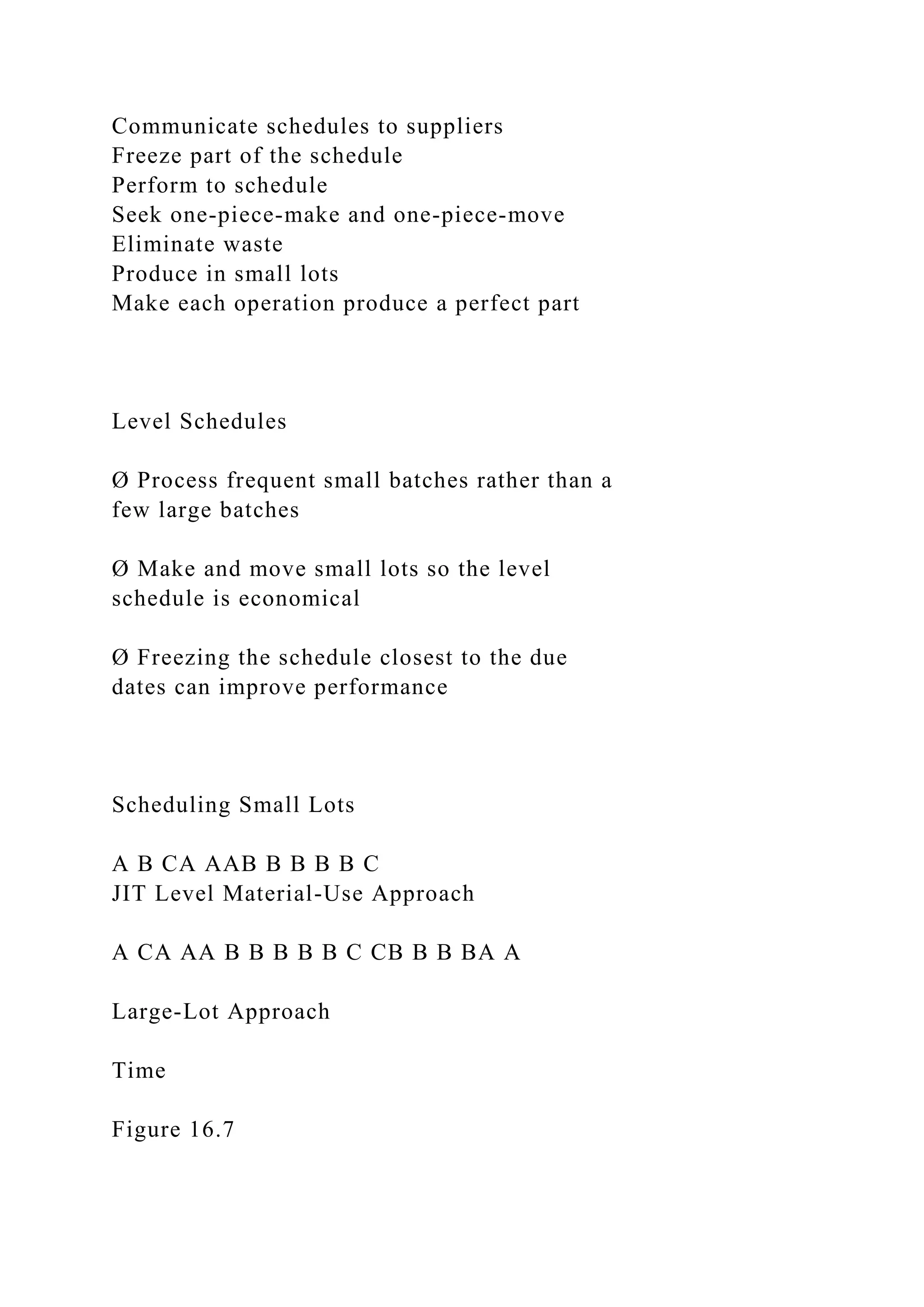 Communicate schedules to suppliers
Freeze part of the schedule
Perform to schedule
Seek one-piece-make and one-piece-move
Eliminate waste
Produce in small lots
Make each operation produce a perfect part
Level Schedules
Ø Process frequent small batches rather than a
few large batches
Ø Make and move small lots so the level
schedule is economical
Ø Freezing the schedule closest to the due
dates can improve performance
Scheduling Small Lots
A B CA AAB B B B B C
JIT Level Material-Use Approach
A CA AA B B B B B C CB B B BA A
Large-Lot Approach
Time
Figure 16.7
 