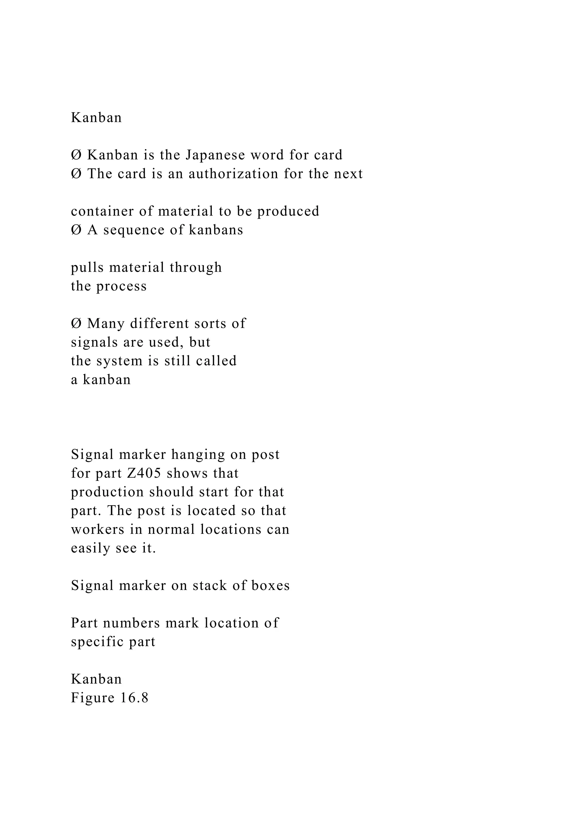 Kanban
Ø Kanban is the Japanese word for card
Ø The card is an authorization for the next
container of material to be produced
Ø A sequence of kanbans
pulls material through
the process
Ø Many different sorts of
signals are used, but
the system is still called
a kanban
Signal marker hanging on post
for part Z405 shows that
production should start for that
part. The post is located so that
workers in normal locations can
easily see it.
Signal marker on stack of boxes
Part numbers mark location of
specific part
Kanban
Figure 16.8
 