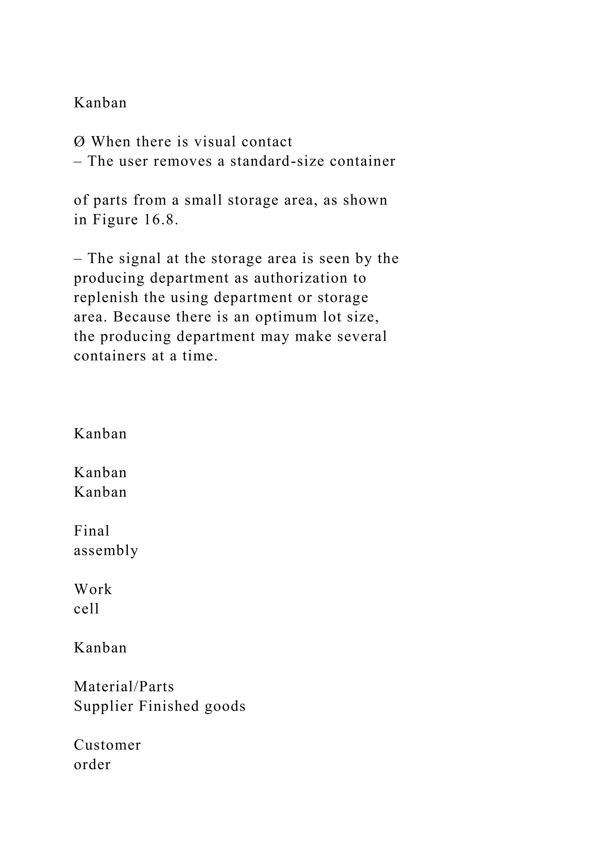 Kanban
Ø When there is visual contact
– The user removes a standard-size container
of parts from a small storage area, as shown
in Figure 16.8.
– The signal at the storage area is seen by the
producing department as authorization to
replenish the using department or storage
area. Because there is an optimum lot size,
the producing department may make several
containers at a time.
Kanban
Kanban
Kanban
Final
assembly
Work
cell
Kanban
Material/Parts
Supplier Finished goods
Customer
order
 