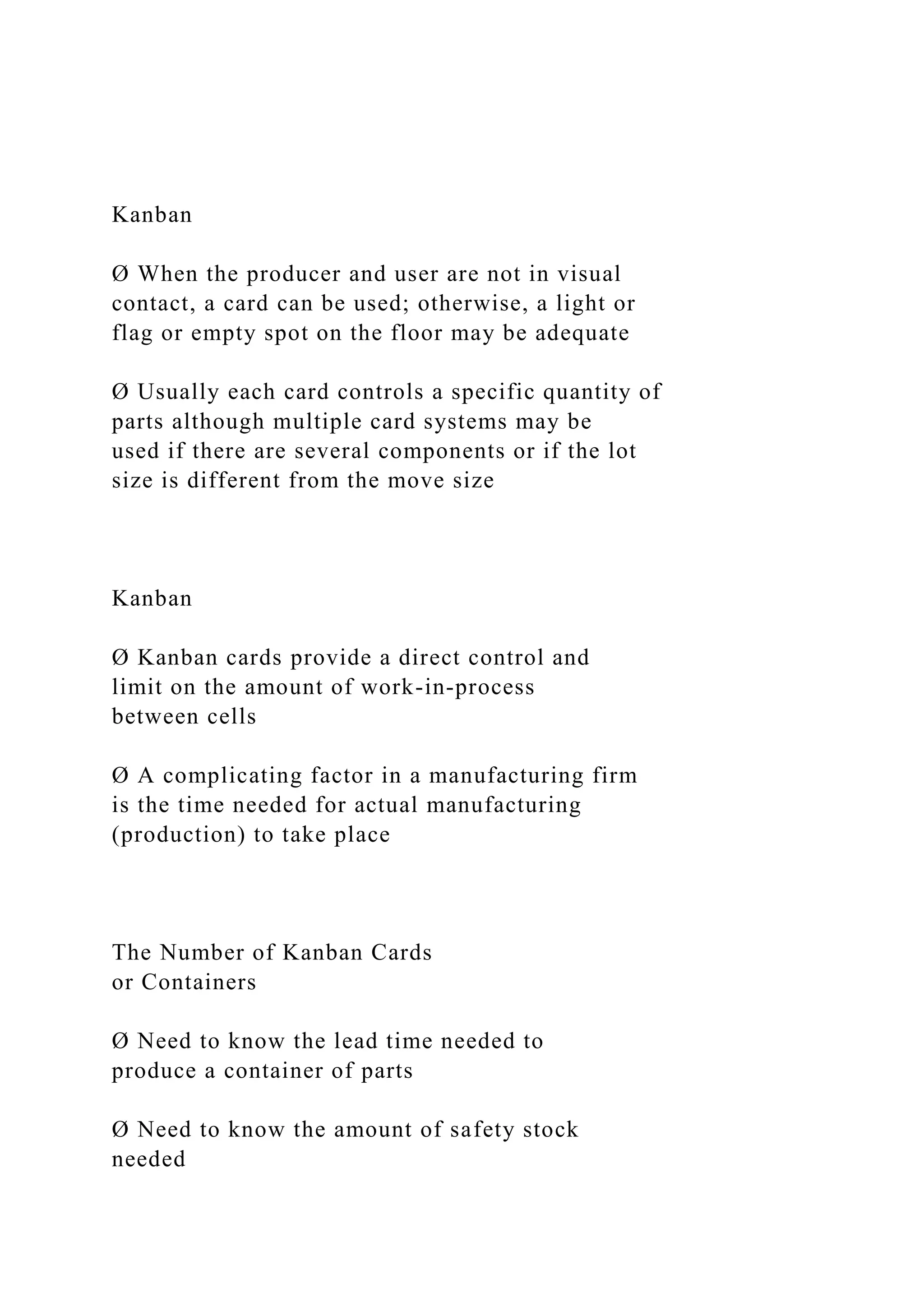 Kanban
Ø When the producer and user are not in visual
contact, a card can be used; otherwise, a light or
flag or empty spot on the floor may be adequate
Ø Usually each card controls a specific quantity of
parts although multiple card systems may be
used if there are several components or if the lot
size is different from the move size
Kanban
Ø Kanban cards provide a direct control and
limit on the amount of work-in-process
between cells
Ø A complicating factor in a manufacturing firm
is the time needed for actual manufacturing
(production) to take place
The Number of Kanban Cards
or Containers
Ø Need to know the lead time needed to
produce a container of parts
Ø Need to know the amount of safety stock
needed
 