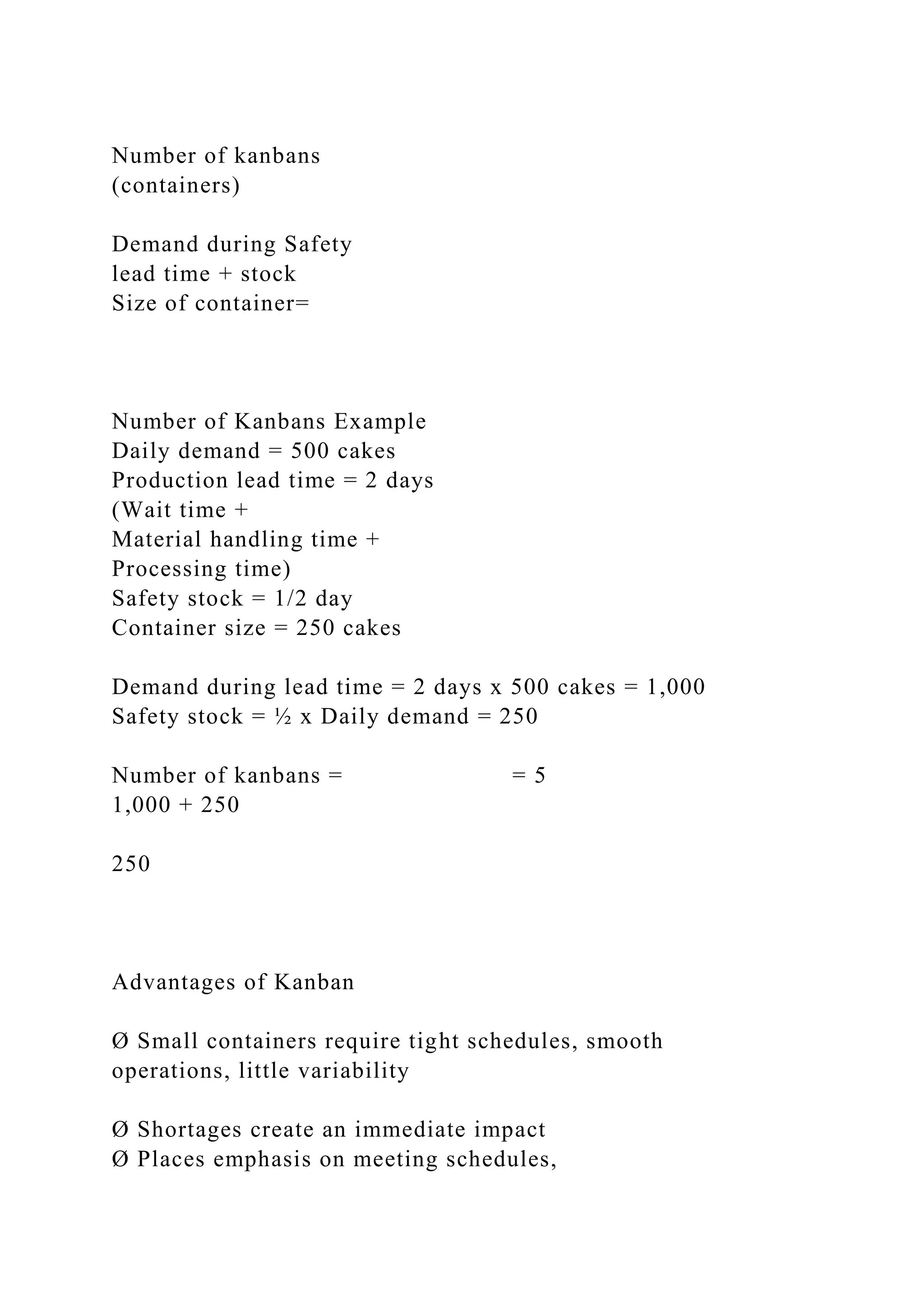 Number of kanbans
(containers)
Demand during Safety
lead time + stock
Size of container=
Number of Kanbans Example
Daily demand = 500 cakes
Production lead time = 2 days
(Wait time +
Material handling time +
Processing time)
Safety stock = 1/2 day
Container size = 250 cakes
Demand during lead time = 2 days x 500 cakes = 1,000
Safety stock = ½ x Daily demand = 250
Number of kanbans = = 5
1,000 + 250
250
Advantages of Kanban
Ø Small containers require tight schedules, smooth
operations, little variability
Ø Shortages create an immediate impact
Ø Places emphasis on meeting schedules,
 