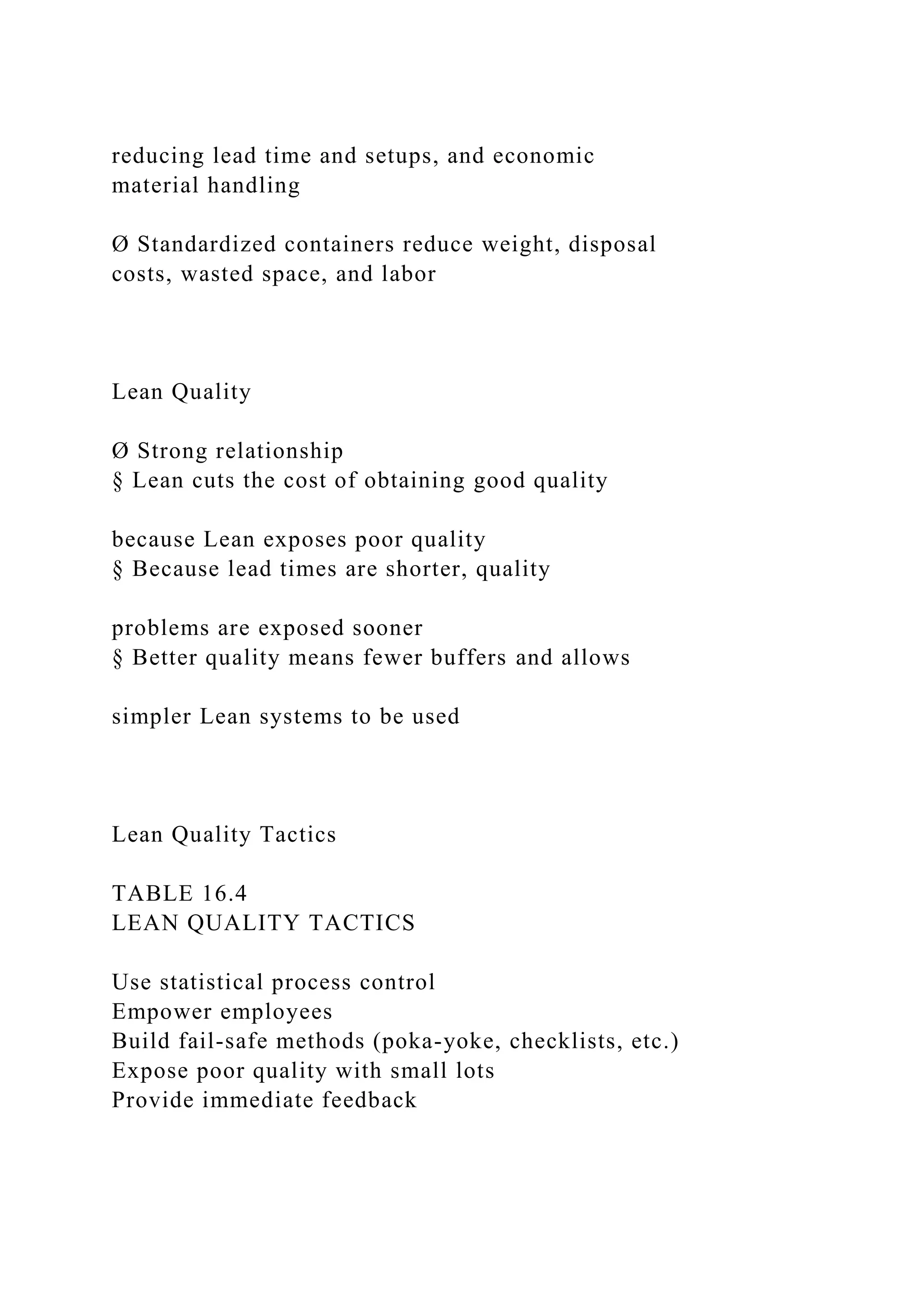 reducing lead time and setups, and economic
material handling
Ø Standardized containers reduce weight, disposal
costs, wasted space, and labor
Lean Quality
Ø Strong relationship
§ Lean cuts the cost of obtaining good quality
because Lean exposes poor quality
§ Because lead times are shorter, quality
problems are exposed sooner
§ Better quality means fewer buffers and allows
simpler Lean systems to be used
Lean Quality Tactics
TABLE 16.4
LEAN QUALITY TACTICS
Use statistical process control
Empower employees
Build fail-safe methods (poka-yoke, checklists, etc.)
Expose poor quality with small lots
Provide immediate feedback
 