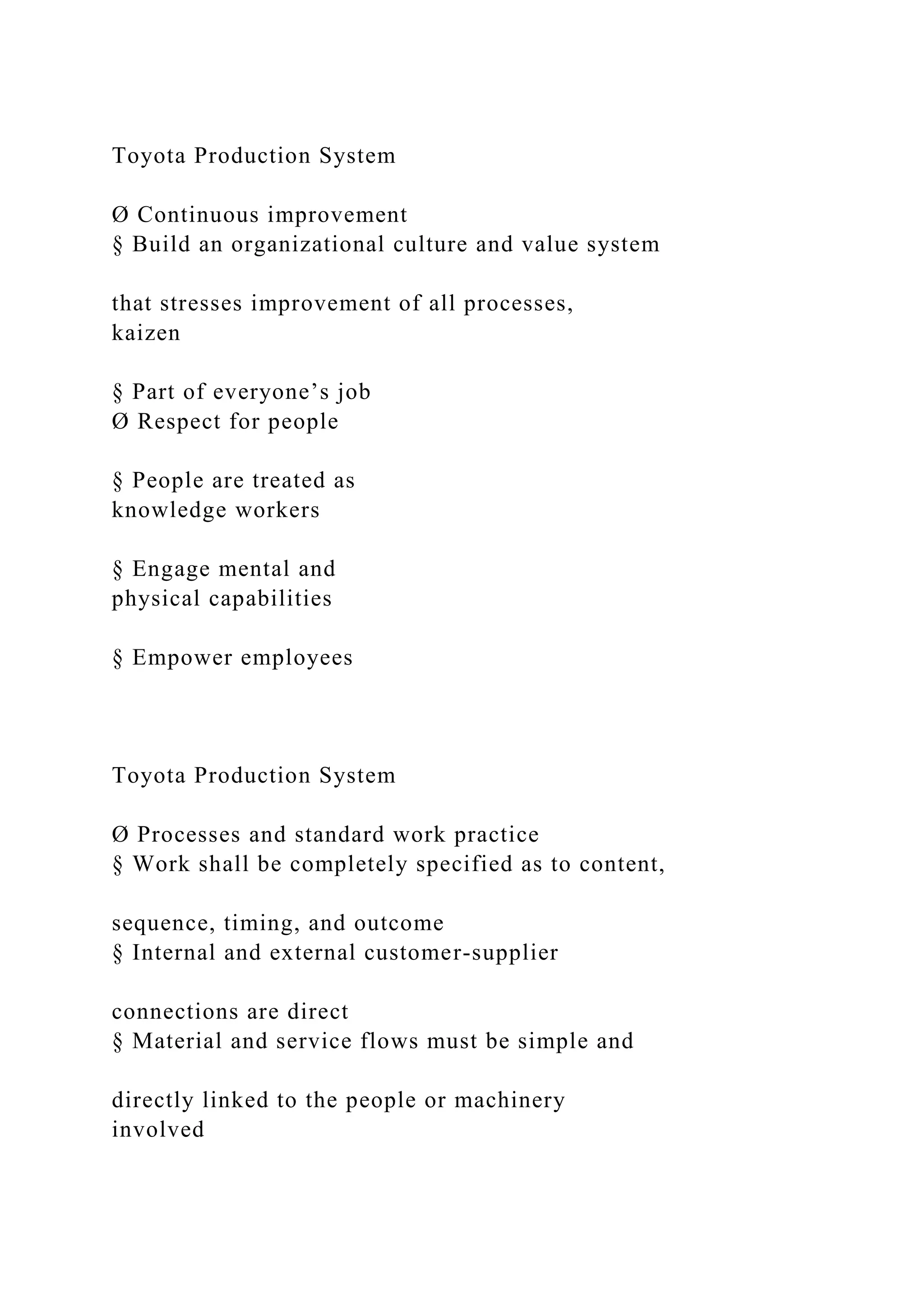Toyota Production System
Ø Continuous improvement
§ Build an organizational culture and value system
that stresses improvement of all processes,
kaizen
§ Part of everyone’s job
Ø Respect for people
§ People are treated as
knowledge workers
§ Engage mental and
physical capabilities
§ Empower employees
Toyota Production System
Ø Processes and standard work practice
§ Work shall be completely specified as to content,
sequence, timing, and outcome
§ Internal and external customer-supplier
connections are direct
§ Material and service flows must be simple and
directly linked to the people or machinery
involved
 