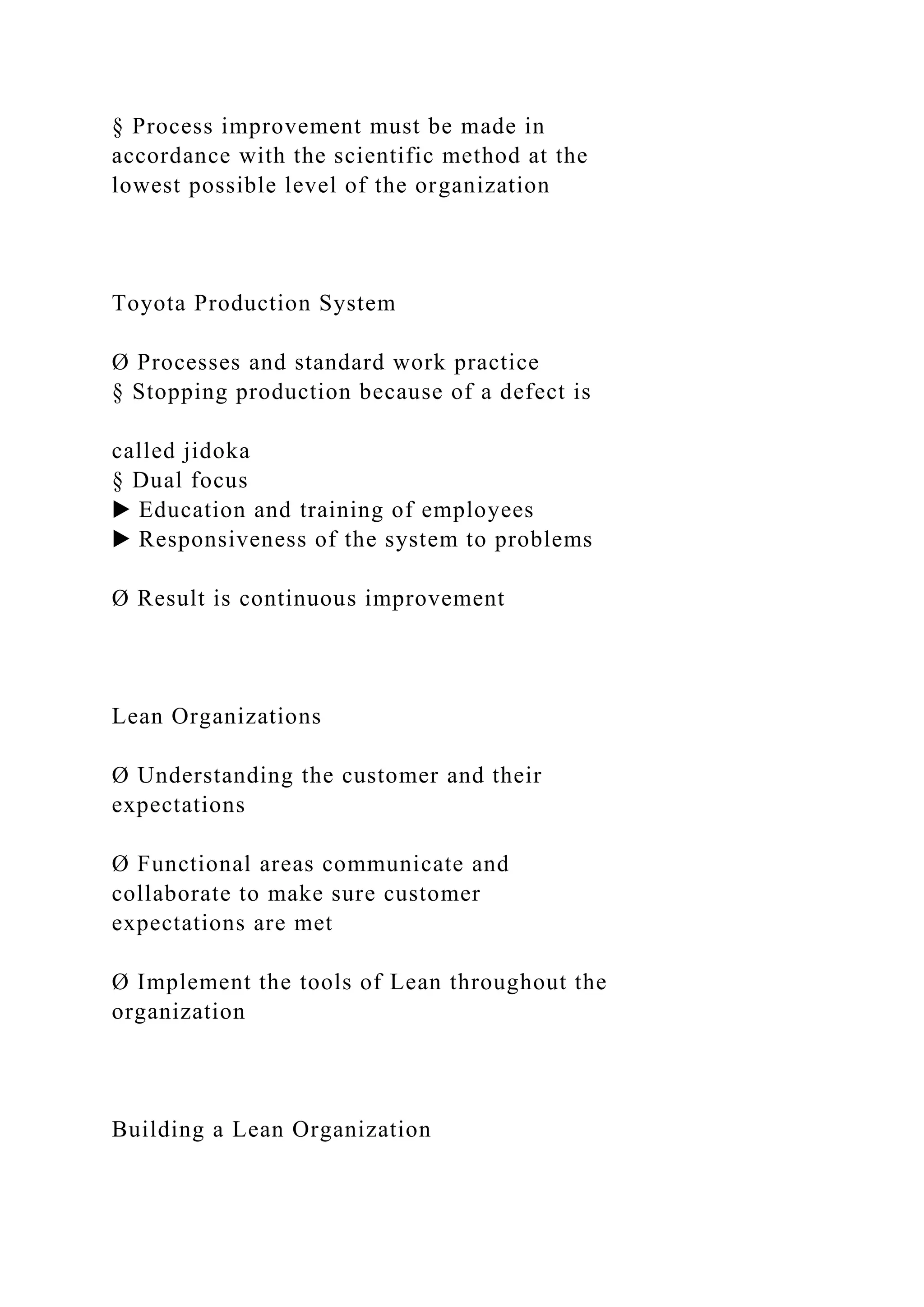 § Process improvement must be made in
accordance with the scientific method at the
lowest possible level of the organization
Toyota Production System
Ø Processes and standard work practice
§ Stopping production because of a defect is
called jidoka
§ Dual focus
▶ Education and training of employees
▶ Responsiveness of the system to problems
Ø Result is continuous improvement
Lean Organizations
Ø Understanding the customer and their
expectations
Ø Functional areas communicate and
collaborate to make sure customer
expectations are met
Ø Implement the tools of Lean throughout the
organization
Building a Lean Organization
 