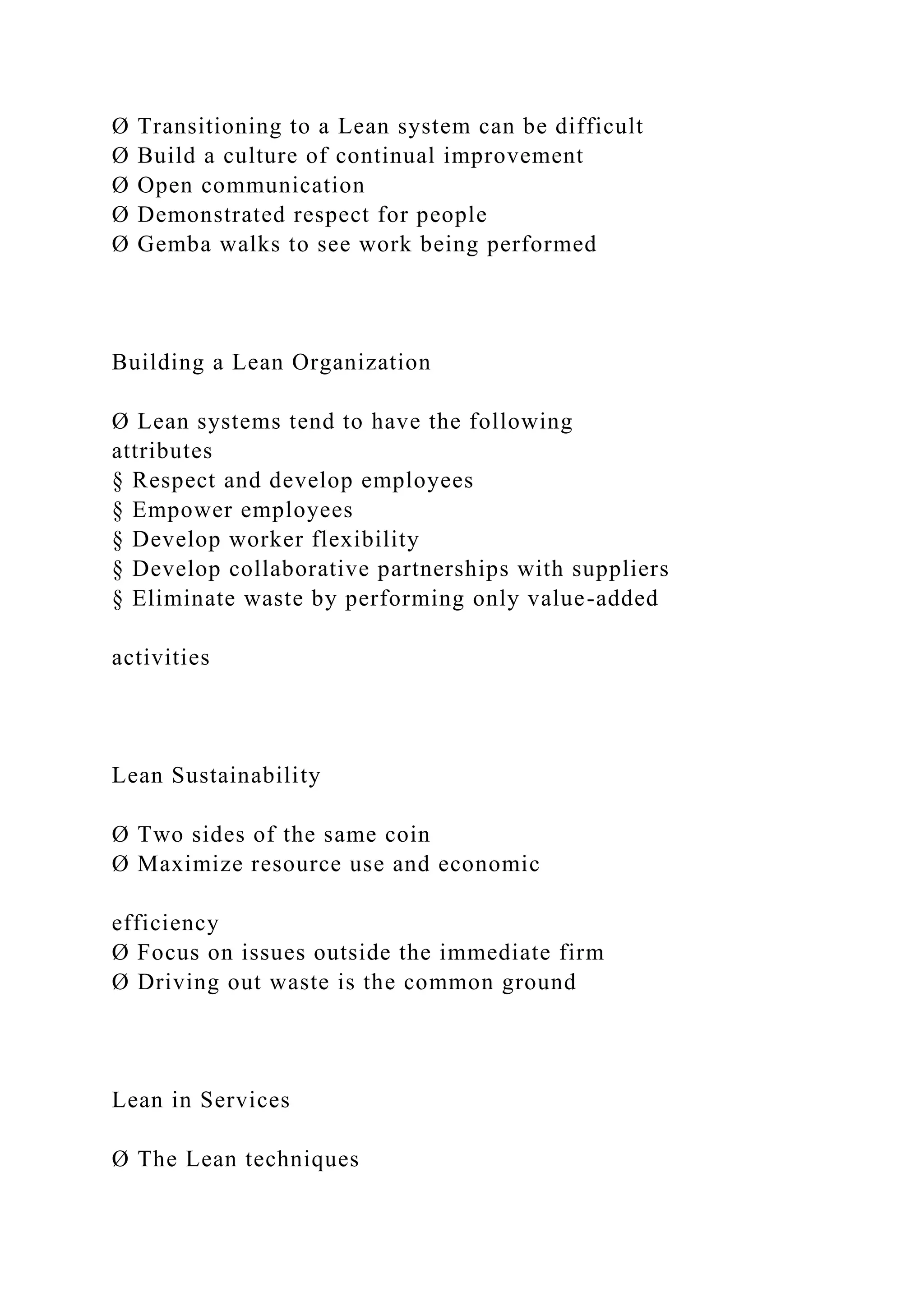 Ø Transitioning to a Lean system can be difficult
Ø Build a culture of continual improvement
Ø Open communication
Ø Demonstrated respect for people
Ø Gemba walks to see work being performed
Building a Lean Organization
Ø Lean systems tend to have the following
attributes
§ Respect and develop employees
§ Empower employees
§ Develop worker flexibility
§ Develop collaborative partnerships with suppliers
§ Eliminate waste by performing only value-added
activities
Lean Sustainability
Ø Two sides of the same coin
Ø Maximize resource use and economic
efficiency
Ø Focus on issues outside the immediate firm
Ø Driving out waste is the common ground
Lean in Services
Ø The Lean techniques
 