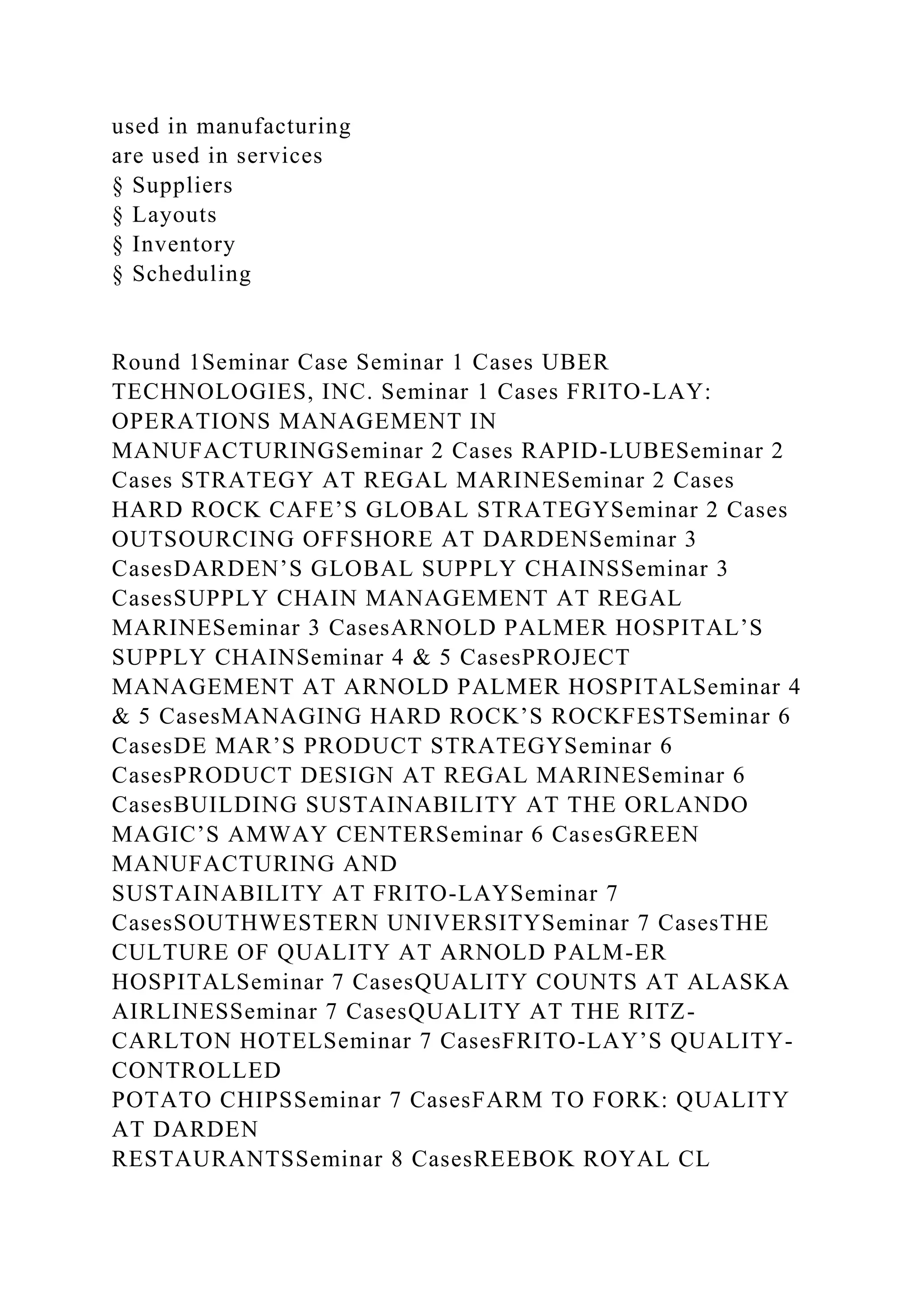 used in manufacturing
are used in services
§ Suppliers
§ Layouts
§ Inventory
§ Scheduling
Round 1Seminar Case Seminar 1 Cases UBER
TECHNOLOGIES, INC. Seminar 1 Cases FRITO-LAY:
OPERATIONS MANAGEMENT IN
MANUFACTURINGSeminar 2 Cases RAPID-LUBESeminar 2
Cases STRATEGY AT REGAL MARINESeminar 2 Cases
HARD ROCK CAFE’S GLOBAL STRATEGYSeminar 2 Cases
OUTSOURCING OFFSHORE AT DARDENSeminar 3
CasesDARDEN’S GLOBAL SUPPLY CHAINSSeminar 3
CasesSUPPLY CHAIN MANAGEMENT AT REGAL
MARINESeminar 3 CasesARNOLD PALMER HOSPITAL’S
SUPPLY CHAINSeminar 4 & 5 CasesPROJECT
MANAGEMENT AT ARNOLD PALMER HOSPITALSeminar 4
& 5 CasesMANAGING HARD ROCK’S ROCKFESTSeminar 6
CasesDE MAR’S PRODUCT STRATEGYSeminar 6
CasesPRODUCT DESIGN AT REGAL MARINESeminar 6
CasesBUILDING SUSTAINABILITY AT THE ORLANDO
MAGIC’S AMWAY CENTERSeminar 6 CasesGREEN
MANUFACTURING AND
SUSTAINABILITY AT FRITO-LAYSeminar 7
CasesSOUTHWESTERN UNIVERSITYSeminar 7 CasesTHE
CULTURE OF QUALITY AT ARNOLD PALM-ER
HOSPITALSeminar 7 CasesQUALITY COUNTS AT ALASKA
AIRLINESSeminar 7 CasesQUALITY AT THE RITZ-
CARLTON HOTELSeminar 7 CasesFRITO-LAY’S QUALITY-
CONTROLLED
POTATO CHIPSSeminar 7 CasesFARM TO FORK: QUALITY
AT DARDEN
RESTAURANTSSeminar 8 CasesREEBOK ROYAL CL
 