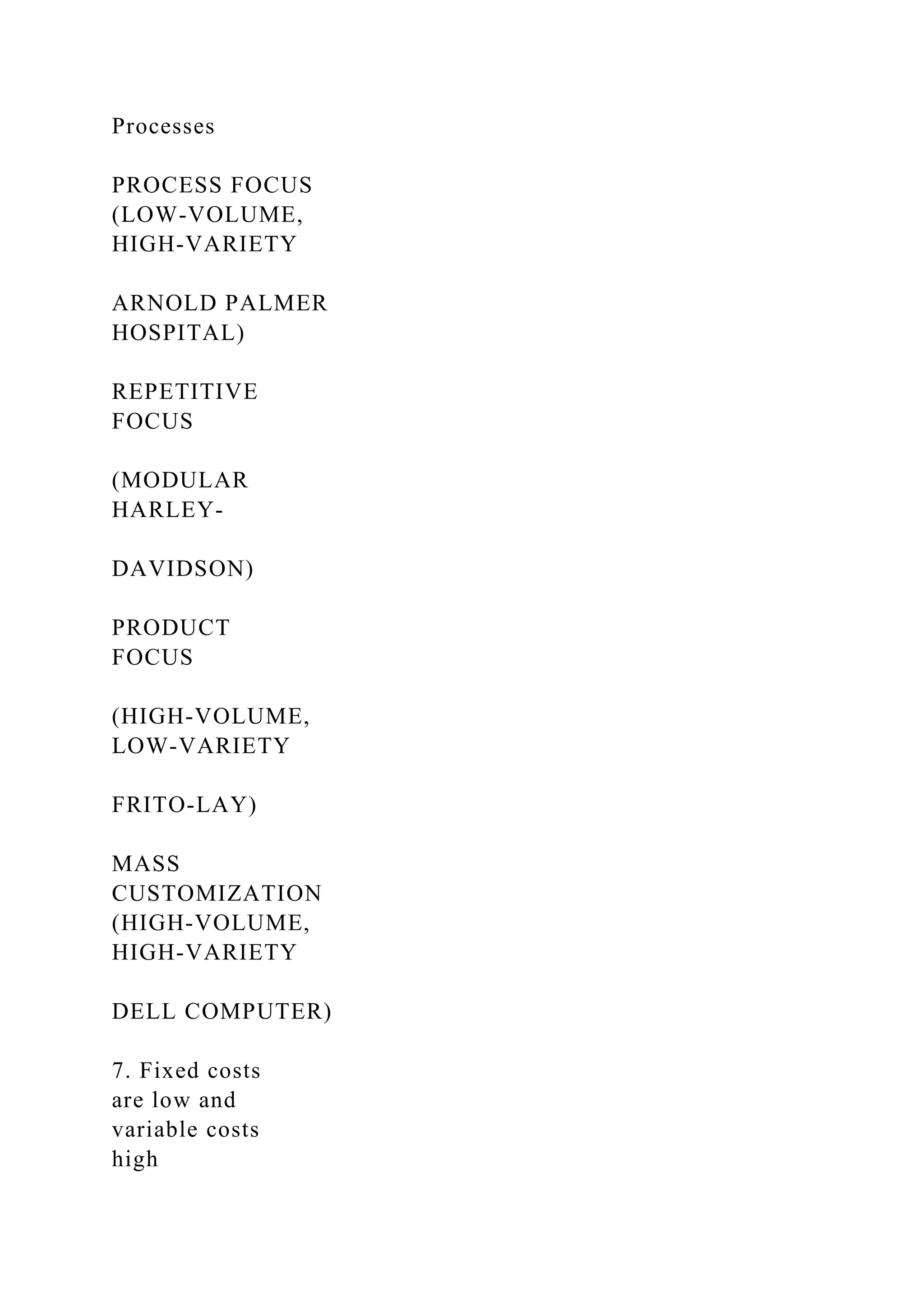 Processes
PROCESS FOCUS
(LOW-VOLUME,
HIGH-VARIETY
ARNOLD PALMER
HOSPITAL)
REPETITIVE
FOCUS
(MODULAR
HARLEY-
DAVIDSON)
PRODUCT
FOCUS
(HIGH-VOLUME,
LOW-VARIETY
FRITO-LAY)
MASS
CUSTOMIZATION
(HIGH-VOLUME,
HIGH-VARIETY
DELL COMPUTER)
7. Fixed costs
are low and
variable costs
high
 